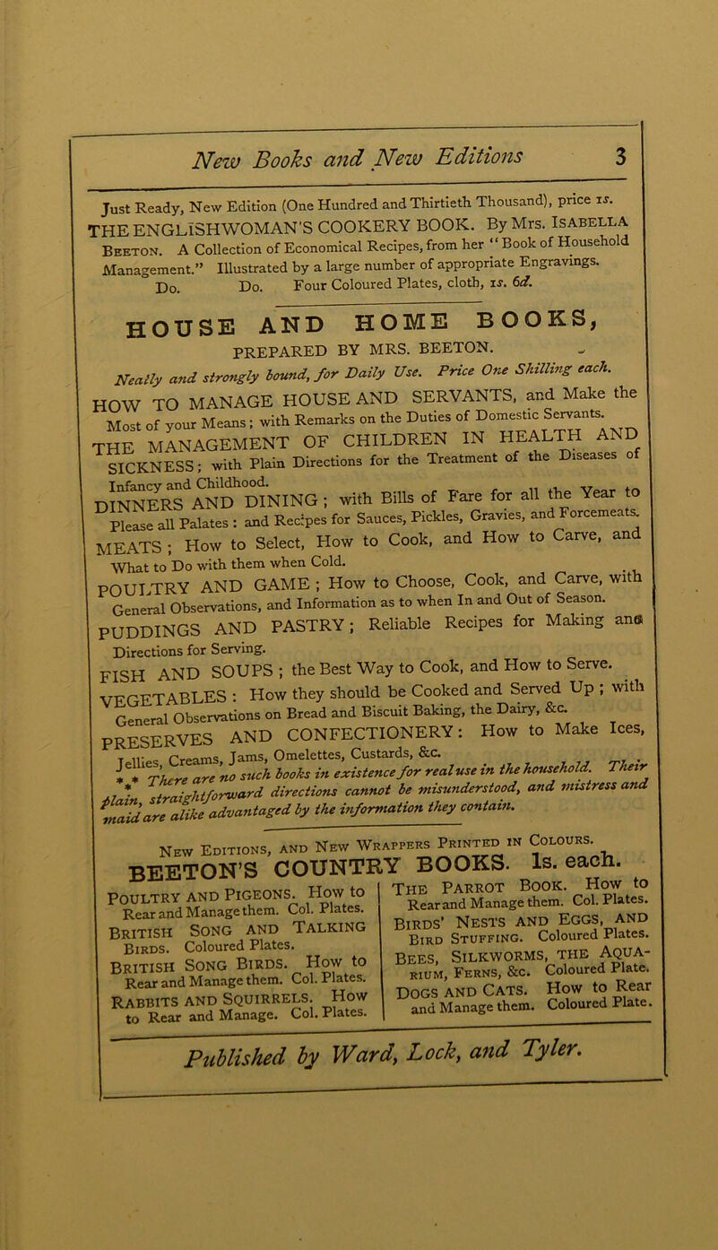 Just Ready, New Edition (One Hundred and Thirtieth Thousand), price is. THE ENGLISHWOMAN’S COOKERY BOOK. By Mrs. Isabella Beeton. A Collection of Economical Recipes, from her “ Book of Household Management.” Illustrated by a large number of appropriate Engravings. D0> Do. Four Coloured Plates, cloth, is. 6d. house and home books, PREPARED BY MRS. BEETON. Neatly and strongly bound,.for Daily Use. Price One Skilling each. HOW TO MANAGE HOUSE AND SERVANTS, and Make the Most of your Means; with Remarks on the Duties of Domestic Servants the management of children in health and SICKNESS; with Plain Directions for the Treatment of the Diseases DINNERS'1 AND DINING ; with Bills of Fare for all the Year to Please all Palates : and Recipes for Sauces, Pickles, Gravies, and Forcemeats MEATS ; How to Select, How to Cook, and How to Carve, and What to Do with them when Cold. POULTRY AND GAME ; How to Choose, Cook, and Carve, with General Observations, and Information as to when In and Out of Season. PUDDINGS AND PASTRY; Reliable Recipes for Making an® Directions for Serving. FISH AND SOUPS ; the Best Way to Cook, and How to Serve. VEGETABLES : How they should be Cooked and Served Up ; with General Observations on Bread and Biscuit Baking, the Dairy, &c. PRESERVES AND CONFECTIONERY: How to Make Ices, t ir<*c frpams Tams, Omelettes, Custards, &c. > * 6*1 There are ’no stick books in existence for real use in the household Their Main straightforward directions cannot be misunderstood, and mistress and maid are alike advantaged by the information they contain. New Editions, and New Wrappers P™™ in Colours BEETON’S COUNTRY BOOKS. Is. each. The Parrot Book. How to Poultry and Pigeons. How to Rear and Manage them. Col. Plates. British Song and Talking Birds. Coloured Plates. British Song Birds. How to Rear and Manage them. Col. Plates. Rabbits and Squirrels. How to Rear and Manage. Col. Plates. HE rAKKUl r, , d , Rear and Manage them. Col. Plates. Birds’ Nests and Eggs, and Bird Stuffing. Coloured Plates. Bees, Silkworms, the Aqua- rium, Ferns, &c. Coloured Plate. Dogs and Cats. How to Rear and Manage them. Coloured Plate.