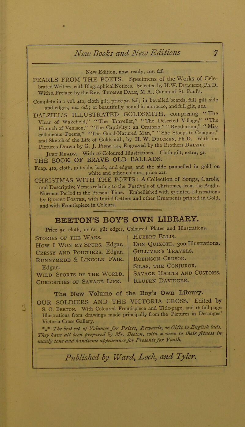 New Edition, now ready, ios. 6d. PEARLS FROM THE POETS. Specimens of the Works of Cele- brated Writers, with Biographical Notices. Selected by H.W. DuLCicEN,’Ph.D. With a Preface by the Rev. Thomas Dale, M. A., Canon of St. Paul s. Complete in x vol. 4to, cloth gilt, price 7s. 6d.; in bevelled boards, full gilt side and edges, ioj. 6dr, or beautifully bound in morocco, and full gilt, zis. DALZIEL’S ILLUSTRATED GOLDSMITH, comprising “The Vicar of Wakefield,” “The Traveller,” “The Deserted Village,” “The Haunch of Venison,” “The Captivity: an Oratorio,” “Retaliation,” “Mis- cellaneous Poems,” “The Good-Natured Man,” “She Stoops to Conquer,” and Sketch of the Life of Goldsmith, by H. W. Dulcicen, Ph.D. With ioo Pictures Drawn by G. J. Pinwell, Engraved by the Brothers Dalziel. Just Ready. With 16 Coloured Illustrations. Cloth gilt, extra, 5-r. THE BOOK OF BRAVE OLD BALLADS. Fcap. 4to, cloth, gilt side, back, and edges, and the side pannelled in gold on white and other colours, price 21s. CHRISTMAS WITH THE POETS : A Collection of Songs, Carols, and Descriptive Verses relating to the Festivals of Christmas, from the Anglo- Norman Period to the Present Time. Embellished with 53 tinted Illustrations by ESirket Foster, with Initial Letters and other Ornaments printed in Gold, and with Frontispiece in Colours. BEETON’S BOY’S OWN LIBRARY. Price 5s. cloth, or 6s. gilt edges, Coloured Plates and Illustrations. Stories of the Wars. How I Won my Spurs. Edgar. Cressy and Poictiers. Edgar. Runnymede & Lincoln Fair. Edgar. Wild Sports of the World. Curiosities of Savage Life. Hubert Ellis. Don Quixote. 300 Illustrations. Gulliver’s Travels. Robinson Crusoe. Silas, the Conjuror. Savage Habits and Customs. Reuben Davidger. The New Volume of the Boy’s Own Library. OUR SOLDIERS AND THE VICTORIA CROSS. Edited by S. O. Beeton. With Coloured Frontispiece and Title-page, and 16 full-page Illustrations from drawings made principally from the Pictures in Dcsanges’ Victoria Cross Gallery. *m* The Lest set of Volumes for Prizes, Rewards, or Gifts to English lads. They have all been prepared by Mr. Beeton, with a view to their fitness in manly tone and handsome appearance for Presents for Youth.
