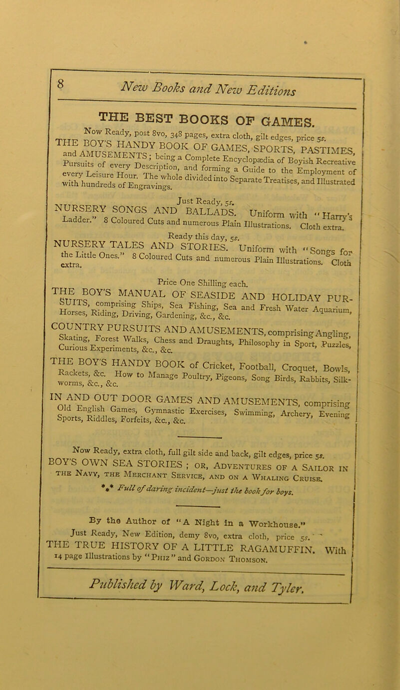 THE BEST BOOKS OF GAMES. T„r P°St 8V0’ 3^3 pages, extra doth, gilt edges, price SJ. f„dAMjsl»?ENT?Y|E0°^0F GAMES> SPORTS, PASTIMES, Pnrs 7U? MEN^S ; bC1”° 3 ComPlete Encyclopaedia of Boyish Recreative ZZltslrZr T^0; ”d r°rmiS * Cid' “ •« Employment of Withhundred, ofEnJ,^ ° S‘P™.e Treatises, and Iltanued Just Ready, ks. 1 Ladif E’^Y8 r ?NGf r AND BALLADS- Uniform with “ Harry’s Ladder. 8 Coloured Cuts and numerous Plain Illustrations. Cloth extrm Ready this day, sj. NURSERY TALES AND STORIES. Uniform with Snn«r< the Lntle Ones.” 8 Coloured Cuts and numerous Plain Illustrations, doth Price One Shilling each. ™?°Y'S 1VIANUAL OF SEASIDE AND HOLIDAY PUR- SUITS, compnsing Ships, Sea Fishing, Sea and Fresh Water Aquarium Horses, Riding, Driving, Gardening, &c„ &c. aquarium, COUNTRY PURSUITS AND AMUSEMENTS, comprising Angling, “d Draush,s’ TpE, B,°TS I1ANDY BOOK of Cricket, Football, Croquet, Bowls, wormt&a'&c '7 *° Kge°nS’ S°ng Birds’ Rabbits> Silk' 1 nit rD,°nUJ D°0R GAMES AND AMUSEMENTS, comprising Snort1 pvtl G“;.GycmnaStic Exercises, Swimming, Archery, Evening Sports, Riddles, Forfeits, &c., &c. a Now Ready, extra cloth, full gilt side and back, gilt edges, price Ss. BOY S OWN SEA STORIES ; or, Adventures of a Sailor in the Navy, the Merchant Service, and on a Whaling Cruise. V Full of daring incident—just the book for boys. By the Author of “A Night in a Workhouse. Just Ready, New Edition, demy 8vo, extra cloth, price Sj.* THE 1 RUE PIISTORY OF A LITTLE RAGAMUFFIN. 14 page Illustrations by “ Phiz ” and Gordon Thomson. With
