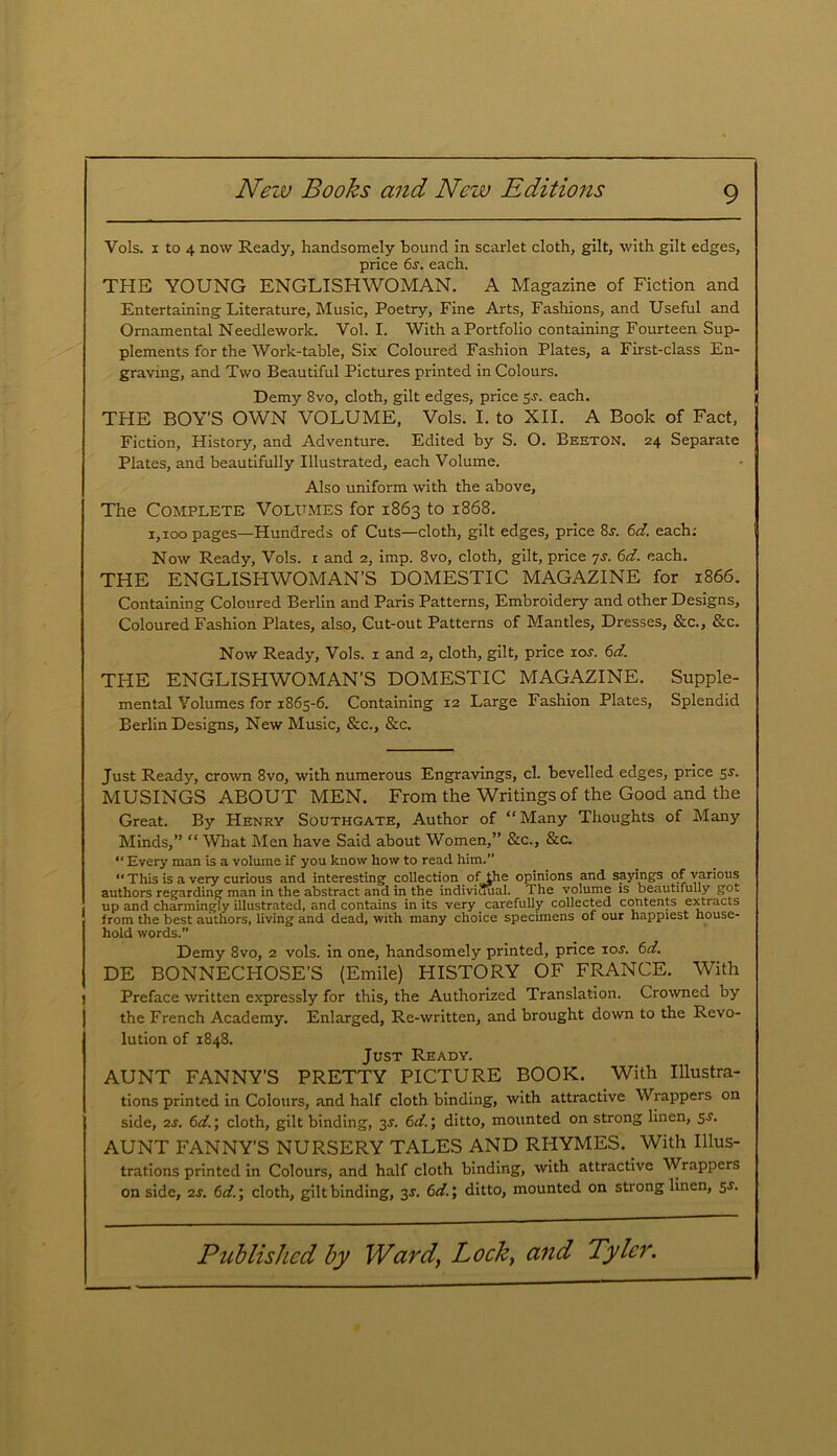 Vols. 1 to 4 now Ready, handsomely bound in scarlet cloth, gilt, with gilt edges, price 6s. each. THE YOUNG ENGLISHWOMAN. A Magazine of Fiction and Entertaining Literature, Music, Poetry, Fine Arts, Fashions, and Useful and Ornamental Needlework. Vol. I. With a Portfolio containing Fourteen Sup- plements for the Work-table, Six Coloured Fashion Plates, a First-class En- graving, and Two Beautiful Pictures printed in Colours. Demy 8vo, cloth, gilt edges, price 5j. each. THE BOY’S OWN VOLUME, Vols. I. to XII. A Book of Fact, Fiction, History, and Adventure. Edited by S. O. Beeton. 24 Separate Plates, and beautifully Illustrated, each Volume. Also uniform with the above. The Complete Volumes for 1863 to 1868. 1,100 pages—Hundreds of Cuts—cloth, gilt edges, price 8r. 6d. each: Now Ready, Vols. 1 and 2, imp. 8vo, cloth, gilt, price js. 6d. each. THE ENGLISHWOMAN’S DOMESTIC MAGAZINE for 1866. Containing Coloured Berlin and Paris Patterns, Embroidery and other Designs, Coloured Fashion Plates, also, Cut-out Patterns of Mantles, Dresses, &c., &c. Now Ready, Vols. 1 and 2, cloth, gilt, price 10s. 6d. THE ENGLISHWOMAN’S DOMESTIC MAGAZINE. Supple- mental Volumes for 1865-6. Containing 12 Large Fashion Plates, Splendid Berlin Designs, New Music, &c., &c. Just Ready, crown 8vo, with numerous Engravings, cl. bevelled edges, price 5.s'. MUSINGS ABOUT MEN. From the Writings of the Good and the Great. By Henry Southgate, Author of “ Many Thoughts of Many Minds,” “What Men have Said about Women,” &c., &c. “Every man is a volume if you know how to read him.” “ This is a very curious and interesting collection of the opinions and sayings of various authors regarding man in the abstract and in the individual. The volume is beautifully got up and charmingly illustrated, and contains in its very carefully collected contents extracts from the best authors, living and dead, with many choice specimens of our happiest house- hold words.” Demy 8vo, 2 vols. in one, handsomely printed, price 10s. 6d. DE BONNECFIOSE’S (Emile) HISTORY OF FRANCE. With Preface written expressly for this, the Authorized Translation. Crowned by the French Academy. Enlarged, Re-written, and brought down to the Revo- lution of 1848. Just Ready. AUNT FANNY’S PRETTY PICTURE BOOK. With Illustra- tions printed in Colours, and half cloth binding, with attractive Wrappers on side, 2s. 6d.; cloth, gilt binding, 3^. 6d.\ ditto, mounted on strong linen, 5-f. AUNT FANNY’S NURSERY TALES AND RHYMES. With Illus- trations printed in Colours, and half cloth binding, with attractive Wrappers on side, 2s. 6d.\ cloth, gilt binding, 3J. 6d.\ ditto, mounted on strong linen, 5s.