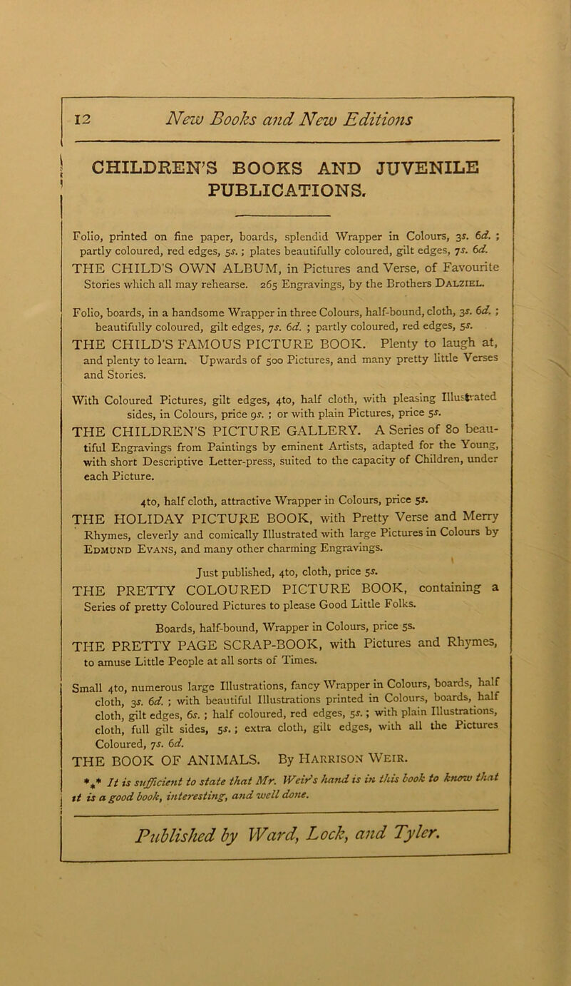 CHILDREN’S BOOKS AND JUVENILE PUBLICATIONS. Folio, printed on fine paper, boards, splendid Wrapper in Colours, 3s. 6d. ; partly coloured, red edges, 5J.; plates beautifully coloured, gilt edges, 7s. 6d. THE CHILD'S OWN ALBUM, in Pictures and Verse, of Favourite Stories which all may rehearse. 265 Engravings, by the Brothers Dalziel. Folio, boards, in a handsome Wrapper in three Colours, half-bound, cloth, 35. 6d. ; beautifully coloured, gilt edges, 7s. 6d. ; partly coloured, red edges, 5s. THE CHILD'S FAMOUS PICTURE BOOK. Plenty to laugh at, and plenty to learn. Upwards of 300 Pictures, and many pretty little Verses and Stories. With Coloured Pictures, gilt edges, 4to, half cloth, with pleasing Illustrated sides, in Colours, price gs. ; or with plain Pictures, price 5s. THE CHILDREN’S PICTURE GALLERY. A Series of 80 beau- tiful Engravings from Paintings by eminent Artists, adapted for the Young, with short Descriptive Letter-press, suited to the capacity of Children, under each Picture. 4to, half cloth, attractive Wrapper in Colours, price 5*. THE HOLIDAY PICTURE BOOK, with Pretty Verse and Merry Rhymes, cleverly and comically Illustrated with large Pictures in Colours by Edmund Evans, and many other charming Engravings. Just published, 4to, cloth, price 5s. THE PRETTY COLOURED PICTURE BOOK, containing a Series of pretty Coloured Pictures to please Good Little Folks. Boards, half-bound, Wrapper in Colours, price 5s. THE PRETTY PAGE SCRAP-BOOK, with Pictures and Rhymes, to amuse Little People at all sorts of Times. Small 4to, numerous large Illustrations, fancy Wrapper in Colours, boards, half cloth, 3s. 6d. ; with beautiful Illustrations printed in Colours, boards, half cloth, gilt edges, 6j. ; half coloured, red edges, 5r.; with plain Illustrations, cloth, full gilt sides, 5s. ; extra cloth, gilt edges, with all the Pictures Coloured, 7s. 6d. THE BOOK OF ANIMALS. By Harrison Weir. *** It A sufficient to state that Mr. Weirds hand is in this hook to know that j it is a good book, interesting, and well done.