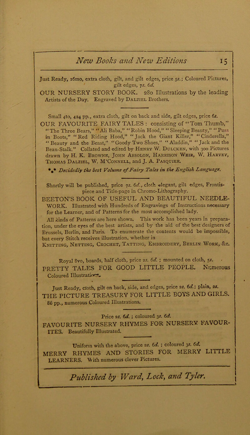 Just Ready, i6mo, extra cloth, gilt, and gilt edges, price 5s.; Coloured Pictures, gilt edges, ys. 6d. OUR NURSERY STORY BOOK. 280 Illustrations by the leading Artists of the Day. Engraved by Dalziel Brothers. Small 4to, 424 pp., extra cloth, gilt on back and side, gilt edges, price 6s. OUR FAVOURITE FAIRYTALES: consisting of “ Tom Thumb, ” The Three Bears,” Ali Baba,” “Robin Hood,” “ Sleeping Beauty,” “Puss in Boots,” “Red Riding Hood,” “Jack the Giant Killer,” “Cinderella,” “Beauty and the Beast,” “Goody Two Shoes,” “Aladdin,” “Jack and the Bean-Stalk.” Collated and edited by Henry W. Dulcken, with 300 Pictures drawn by H. K. Browne, John Absolon, Harrison Weir, W. Harvey, Thomas Dalziel, W. M‘Connell, and J. A. Pasquier. •„* Decidedly the best Volume of Fairy Tales in the English Language. Shortly will be published, price 7s. 6d., cloth -elegant, gilt edges, Frontis- piece and Title-page in Chromo-Lithography. BEETON’S BOOK OF USEFUL AND BEAUTIFUL NEEDLE- WORK. Illustrated with Hundreds of Engravings of Instructions necessary for the Learner, and of Patterns for the most accomplished lady. All kinds of Patterns are here shown. This work has been years in prepara- tion, under the eyes of the best artists, and by the aid of the best designers of Brussels, Berlin, and Paris. To enumerate the contents would be impossible, but every Stitch receives illustration, whether in Knitting, Netting, Crochet, Tatting, Embroidery, Berlin Work, &c. Royal 8vo, boards, half cloth, price 2s. 6d. ; mounted on cloth, 5s. PRETTY TALES FOR GOOD LITTLE PEOPLE. Numerous Coloured Illustration?., Just Ready, cloth, gilt on back, side, and edges, price 2.?. 6d.; plain, 2s. THE PICTURE TREASURY FOR LITTLE BOYS AND GIRLS. 86 pp., numerous Coloured Illustrations. Price 2s. 6d. ; coloured 3s. 6d. FAVOURITE NURSERY RHYMES FOR NURSERY FAVOUR- ITES. Beautifully Illustrated. Uniform with the above, price 2s. 6d. ; coloured 31. 6d. MERRY RHYMES AND STORIES FOR MERRY LITTLE LEARNERS. W ith numerous clever Pictures.