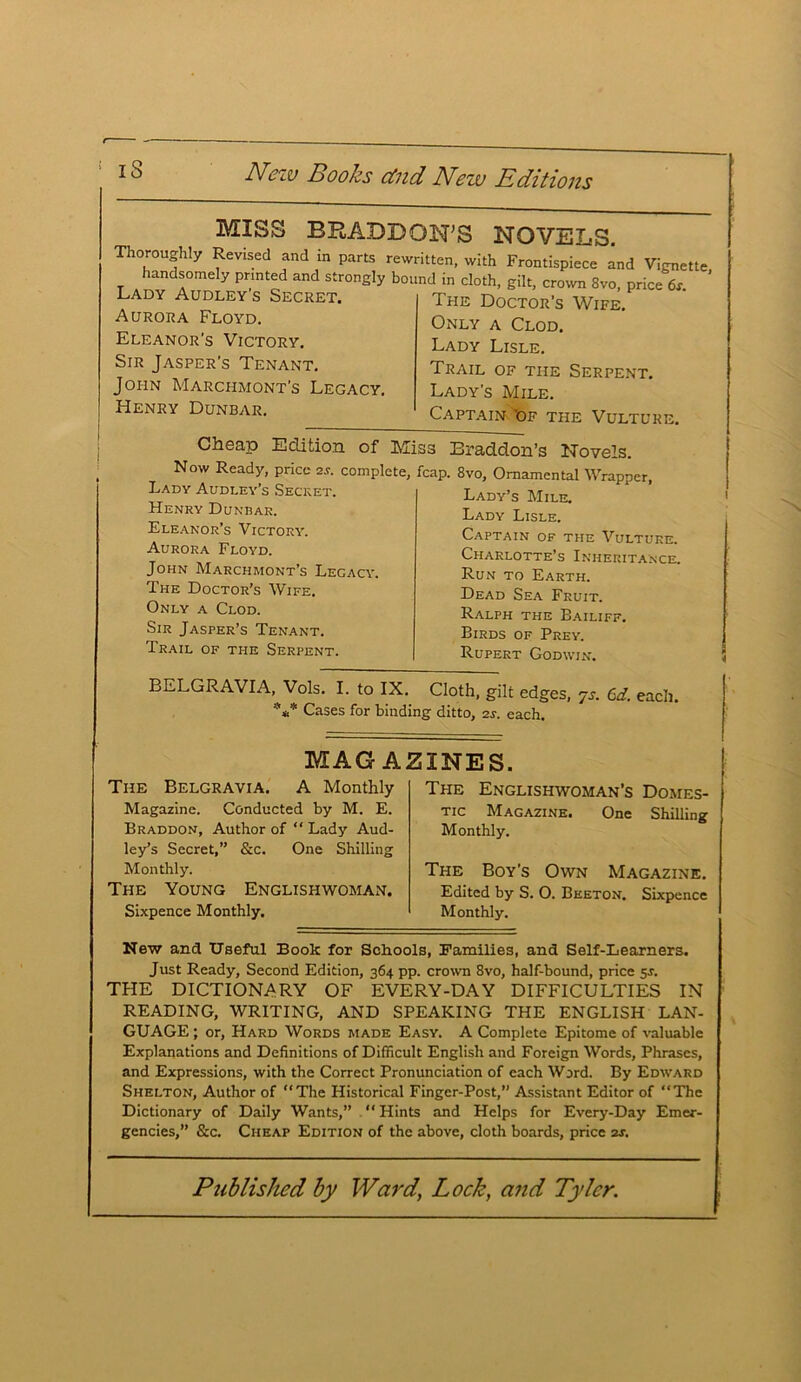 MISS BRADD4 Thoroughly Revised and in parts rew handsomely printed and strongly boi Lady Audley’s Secret. Aurora Floyd. Eleanor's Victory. Sir Jasper's Tenant. John Marchmont’s Legacy. Henry Dunbar. 33STS NOVELS. ritten, with Frontispiece and Vignette, md in cloth, gilt, crown 8vo, price 6r. The Doctor’s Wife. Only a Clod. Lady Lisle. Trail of the Serpent. Lady’s Mile. Captain ’of the Vulture. Cheap Edition of M Now Ready, price 2.9. complete, Lady Audley’s Secret. Henry Dunbar. Eleanor’s Victory. Aurora Floyd. John Marchmont’s Legacy. The Doctor’s Wife. Only a Clod. Sir Jasper’s Tenant. Trail of trie Serpent. iss Braddon’s Novels. fcap. 8vo, Ornamental Wrapper, Lady’s Mile. Lady Lisle. Captain of the Vulture. Charlotte’s Inheritance. Run to Earth. Dead Sea Fruit. Ralph the Bailiff. Birds of Prey. Rupert Godwin. BELGRAVIA, Vols. I. to IX. Cloth, gilt edges, js. 6d. each. *** Cases for binding ditto, 29. each. MAG Al The Belgravia. A Monthly Magazine. Conducted by M. E. Braddon, Author of “ Lady Aud- ley’s Secret,” &c. One Shilling Monthly. The Young Englishwoman. Sixpence Monthly. SINES. The Englishwoman’s Domes- tic Magazine. One Shilling Monthly. The Boy’s Own Magazine. Edited by S. 0. Beeton. Sixpence Monthly. New and Useful Book for Schools, Families, and Self-Learners. Just Ready, Second Edition, 364 pp. crown 8vo, half-bound, price 5s. THE DICTIONARY OF EVERY-DAY DIFFICULTIES IN READING, WRITING, AND SPEAKING THE ENGLISH LAN- GUAGE ; or, Hard Words made Easy. A Complete Epitome of valuable Explanations and Definitions of Difficult English and Foreign Words, Phrases, and Expressions, with the Correct Pronunciation of each Word. By Edward Shelton, Author of “The Historical Finger-Post,” Assistant Editor of The Dictionary of Daily Wants,” “Hints and Helps for Every-Day Emer- gencies,” &c. Cheap Edition of the above, cloth boards, price 2s.