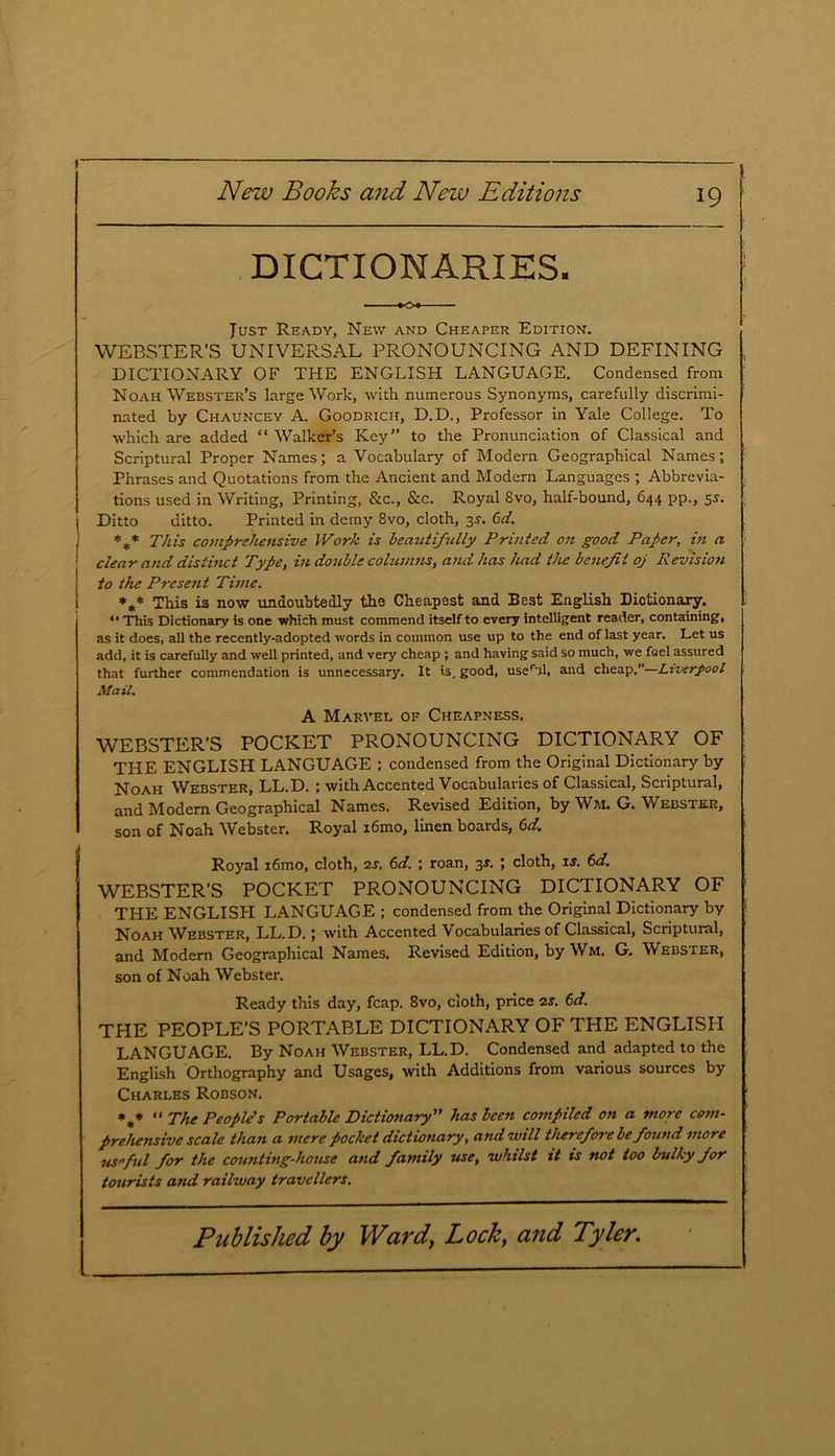 DICTIONARIES. • K)l Just Ready, New and Cheaper Edition. WEBSTER’S UNIVERSAL PRONOUNCING AND DEFINING DICTIONARY OF THE ENGLISH LANGUAGE. Condensed from Noah Webster’s large Work, with numerous Synonyms, carefully discrimi- nated by Chauncey A. Goodrich, D.D., Professor in Yale College. To which are added “ Walker’s Key” to the Pronunciation of Classical and Scriptural Proper Names; a Vocabulary of Modern Geographical Names; Phrases and Quotations from the Ancient and Modern Languages ; Abbrevia- tions used in Writing, Printing, &c., &c. Royal 8vo, half-bound, 644 pp., 55. Ditto ditto. Printed in demy 8vo, cloth, 3s. 6d. %* This comprehensive Work is beautifully Printed on good Paper, in a clear and distinct Type, in double columns, and has had the benefit oj Revision to the Present Time. *** This is now undoubtedly the Cheapest and Best English Dictionary. 11 This Dictionary is one which must commend itself to every intelligent reader, containing, as it does, all the recently-adopted words in common use up to the end of last year. Let us add, it is carefully and well printed, and very cheap ; and having said so much, we foel assured that further commendation is unnecessary. It is. good, useril, and cheap.”—Liverpool Mail. A Marvel of Cheapness. WEBSTER'S POCKET PRONOUNCING DICTIONARY OF THE ENGLISH LANGUAGE ; condensed from the Original Dictionary by Noah Webster, LL.D. ; with Accented Vocabularies of Classical, Scriptural, and Modern Geographical Names. Revised Edition, by Wj\i. G. Webster, son of Noah Webster, Royal i6mo, linen boards, 6d. Royal i6mo, cloth, 2s. 6d. ; roan, 3J. ; cloth, is. 6d. WEBSTER'S POCKET PRONOUNCING DICTIONARY OF THE ENGLISH LANGUAGE ; condensed from the Original Dictionary by Noah Webster, LL.D.; with Accented Vocabularies of Classical, Scriptural, and Modern Geographical Names. Revised Edition, by Wm. G. Webster, son of Noah Webster. Ready this day, fcap. 8vo, cloth, price 2s. 6d. THE PEOPLE’S PORTABLE DICTIONARY OF THE ENGLISH LANGUAGE. By Noah Webster, LL.D. Condensed and adapted to the English Orthography and Usages, with Additions from various sources by Charles Robson. *„* “ The People’s Portable Dictionary ” has been compiled on a more com- prehensive scale than a mere pocket dictionary, and will therefore be found more useful for the counting-house and family use, whilst it is not too bulky for tourists and railway travellers.
