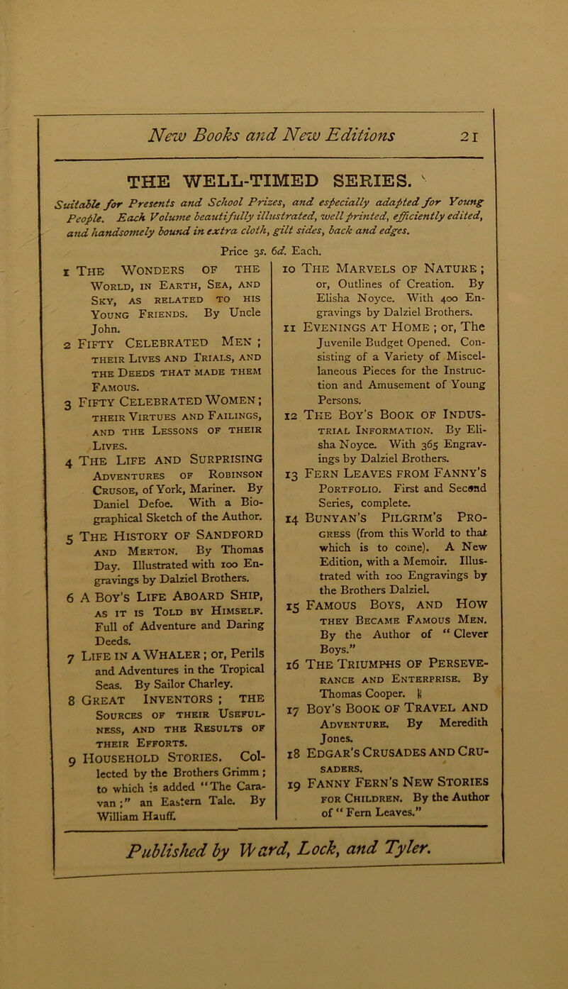 THE WELL-TIMED SERIES. s Suitable for Presents and School Prizes, and especially adapted for Young People. Each Volume beautifully illustrated, well printed, efficiently edited, and handsomely bound in extra cloth, gilt sides, back and edges. Price 3*. 6d. Each. 1 The Wonders of the World, in Earth, Sea, and Sky, as related to his Young Friends. By Uncle John. 2 Fifty Celebrated Men ; their Lives and Trials, and the Deeds that made them Famous. 3 Fifty Celebrated Women ; their Virtues and Failings, and the Lessons of their Lives. 4 The Life and Surprising Adventures of Robinson Crusoe, of York, Mariner. By Daniel Defoe. With a Bio- graphical Sketch of the Author. 5 The History of Sandford and Merton. By Thomas Day. Illustrated with ioo En- gravings by Dalziel Brothers. 6 A Boy’s Life Aboard Ship, as it is Told by Himself. Full of Adventure and Daring Deeds. 7 Life in a Whaler ; or, Perils and Adventures in the Tropical Seas. By Sailor Charley. 8 Great Inventors; the Sources of their Useful- ness, and the Results of their Efforts. 9 Household Stories. Col- lected by the Brothers Grimm ; to which is added “The Cara- van an Eastern Tale. By William Hauflf. 10 The Marvels of Nature ; or, Outlines of Creation. By Elisha Noyce. With 400 En- gravings by Dalziel Brothers. 11 Evenings at Home ; or, The Juvenile Budget Opened. Con- sisting of a Variety of Miscel- laneous Pieces for the Instruc- tion and Amusement of Young Persons. 12 The Boy’s Book of Indus- trial Information. By Eli- sha Noyce. With 365 Engrav- ings by Dalziel Brothers. 13 Fern Leaves from Fanny’s Portfolio. First and Second Series, complete. 14 Bunyan’s Pilgrim’s Pro- gress (from this World to that which is to come). A New Edition, with a Memoir. Illus- trated with 100 Engravings by the Brothers Dalziel. 15 Famous Boys, and How they Became Famous Men. By the Author of “ Clever Boys.” 16 The Triumphs of Perseve- rance and Enterprise. By Thomas Cooper. U 17 Boy’s Book of Travel and Adventure. By Meredith Jones. 18 Edgar’s Crusades and Cru- saders. 19 Fanny Fern's New Stories for Children. By the Author of “ Fern Leaves.”