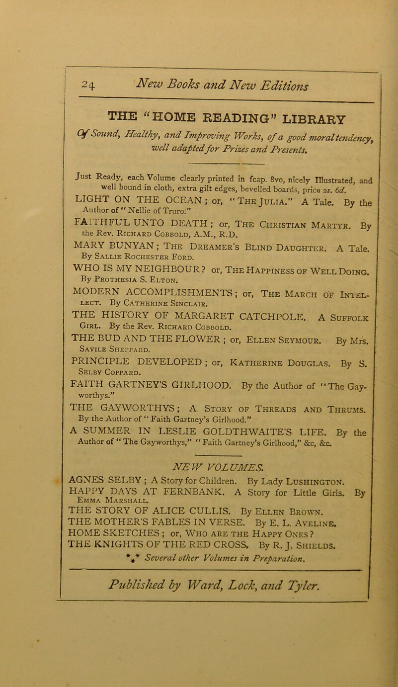 THE “HOME READING” LIBRARY Of Sound, Healthy, and Improving Works, of a good moral tendency, well adapted for Prizes and Presents. Just Ready, each Volume clearly printed in fcap. 8vo, nicely Illustrated, and well bound in cloth, extra gilt edges, bevelled boards, price zs. 6d. LIGHT ON THE OCEAN ; or,  The Julia. A Tale, By the Author of “ Nellie of Truro;” FAITHFUL UNTO DEATH; or, The Christian Martyr. By the Rev. Richard Cobbold, A.M., R.D. MARY BUNYAN; The Dreamer's Blind Daughter. A Tale. By Sallie Rochester Ford. WHO IS MY NEIGHBOUR? or, The Happiness of WellDoing. By Prothesia S. Elton. MODERN ACCOMPLISHMENTS; or, The March of Intel- lect. By Catherine Sinclair. THE HISTORY OF MARGARET CATCHPOLE. A Suffolk Girl. By the Rev. Richard Cobbold. THE BUD AND THE FLOWER ; or, Ellen Seymour. By Mrs. SaVILE SHErTARD. PRINCIPLE DEVELOPED ; or, Katherine Douglas. By S. Selby Coppard. FAITH GARTNEY'S GIRLHOOD. By the Author of “TheGay- worthys.” THE GAYWORTHYS; A Story of Threads and Thrums. By the Author of “ Faith Gartney’s Girlhood.” A SUMMER IN LESLIE GOLDTHWAITE’S LIFE. By the Author of “ The Gayworthys,” “ Faith Gartney’s Girlhood,” &c, &c. NEW VOLUMES. AGNES SELBY ; A Story for Children. By Lady Lushington. HAPPY DAYS AT FERNBANK. A Story for Little Girls. By Emma Marshall. THE STORY OF ALICE CULLIS. By Ellen Brown. THE MOTHER'S FABLES IN VERSE. By E. L. Aveline. HOME SKETCHES ; or, Who are the Happy Ones ? THE KNIGHTS OF THE RED CROSS> By R. J. Shields. *** Several other Volumes in Preparation.