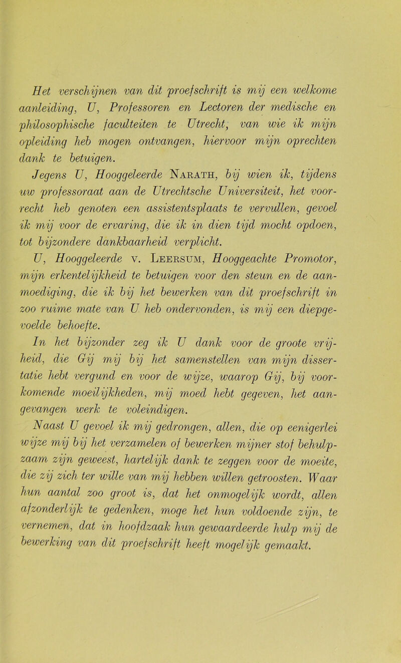 Eet verschijnen van dit 'proefschrift is mij een welkome aanleiding, ü, Professoren en Lectoren der medische en philosophische faculteiten te Utrecht, van wie ik mijn opleiding heb mogen ontvangen, hiervoor mijn oprechten dank te betuigen. Jegens U, Hooggeleerde Naeath, bij wien ik, tijdens uw professoraat aan de ütrechtsche Universiteit, het voor- recht heb genoten een assistentsplaats te vervullen, gevoel ik mij voor de ervaring, die ik in dien tijd mocht opdoen, tot bijzondere dankbaarheid verplicht. U, Hooggeleerde v. Leersum, Hooggeachte Promotor, mijn erkentelijkheid te betuigen voor den steun en de aan- moediging, die ik bij het bewerken van dit proefschrift in zoo ruime mate van ü heb ondervonden, is mij een diepge- voelde behoefte. In het bijzonder zeg ik ü dank voor de groote vrij- heid, die Gij mij bij het samenstellen van mijn disser- tatie hebt vergund en voor de wijze, waarop Gij, bij voor- komende moeilijkheden, mij moed hebt gegeven, het aan- gevangen werk te voleindigen. NoMst U gevoel ik mij gedrongen, allen, die op eenigerlei wijze mij bij het verzamelen of bewerken mijner stof behulp- zaam zijn geweest, hartelijk dank te zeggen voor de moeite, die zij zich ter wille van mij hebben willen getroosten. Waar hun aantal zoo groot is, dat het onmogelijk wordt, allen afzonderlijk te gedenken, moge het hun voldoende zijn, te vernemen, dat in hoofdzaak hun gewaardeerde hulp mij de bewerking van dit proefschrift heeft mogelijk gemaakt.