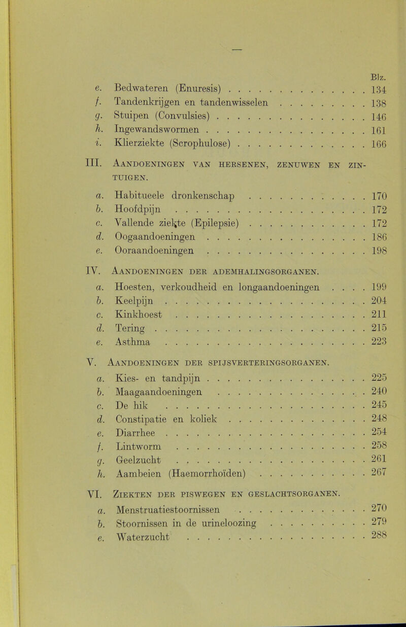 BIz. e. Bedwateren (Enuresis) 134 /. Tandenkrijgen en tandenwisselen 138 g. Stuipen (Convulsies) 146 h. Ingewandswormen 161 i. Klierziekte (Scrophulose) 166 III. Aandoeningen van hersenen, zenuwen en zin- tuigen. a. Habitueele dronkenschap 170 b. Hoofdpijn 172 c. Vallende ziel^te (Epilepsie) 172 d. Oogaandoeningen 186 e. Ooraandoeningen 198 IV. Aandoeningen der ademhalingsorganen. a. Hoesten, verkoudheid en longaandoeningen . . . .199 h. Keelpijn 204 c. Kinkhoest 211 d. Tering 215 e. Asthma 223 V. Aandoeningen der spijsverteringsorganen. a. Kies- en tandpijn 225 b. Maagaandoeningen , . 240 c. De hik 245 d. Constipatie en koliek 248 e. Diarrhee 254 /. Lintworm 258 g. Geelzucht 261 li. Aambeien (Haemorrhoïden) 267 VI. Ziekten der piswegen en geslachtsorganen. a. Menstruatiestoornissen 270 b. Stoornissen in de urineloozing 279 e. Waterzucht 288