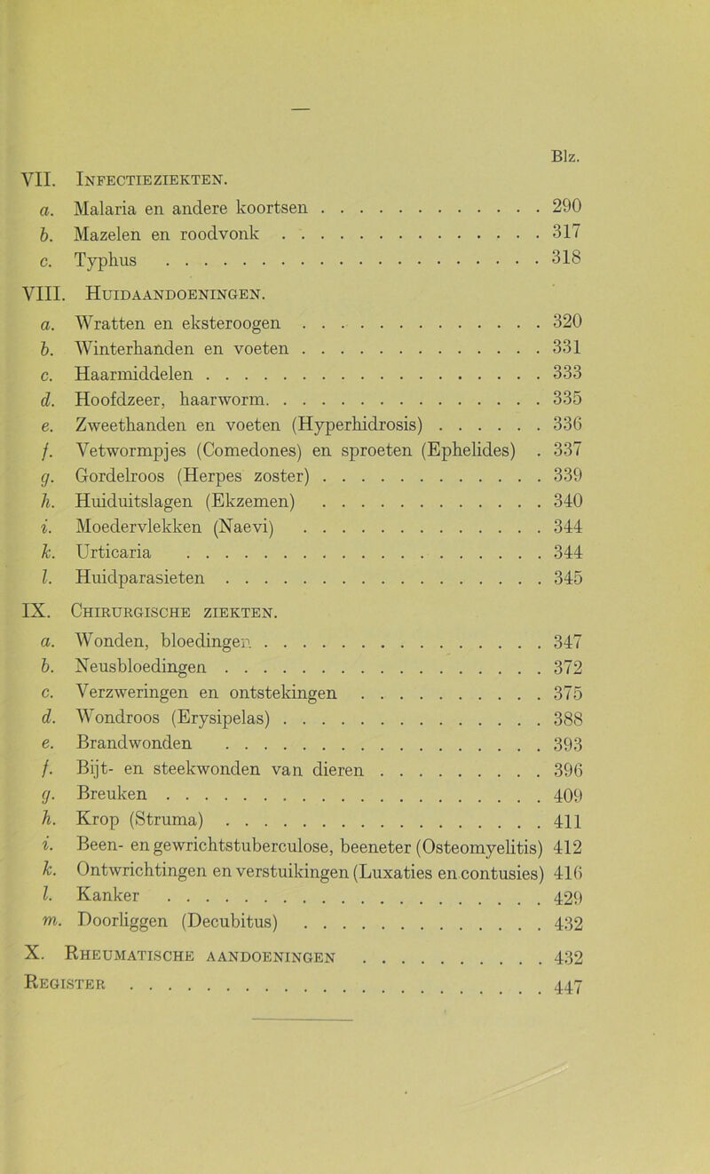 VIL Infectieziekten. a. Malaria en andere koortsen 290 h. Mazelen en roodvonk 317 c. Typkus 318 VIII. Huidaandoeningen. a. Wratten en eksteroogen 320 h. Winterhanden en voeten 331 c. Haariniddelen 333 d. Hoofdzeer, haarworm 335 e. Zweethanden en voeten (Hyperhidrosis) 336 /. Vetwormpjes (Comedones) en sproeten (Ephelides) . 337 g. Gordelroos (Herpes zoster) 339 Ji. Huiduitslagen (Ekzemen) 340 i. Moedervlekken (Naevi) 344 k. Urticaria 344 l. Huidparasieten 345 IX. Chirurgische ziekten. a. Wonden, bloedingen 347 b. Neusbloedingen 372 c. Verzweringen en ontstekingen 375 d. Wondroos (Erysipelas) 388 e. Brandwonden 393 /. Bijt- en steekwonden van dieren 396 g. Breuken 409 h. Krop (Struma) 411 i. Been-en gewrichtstuberculose, beeneter (Osteomyehtis) 412 k. Ontwrichtingen en verstuikingen (Luxaties en contusies) 416 l. Kanker 429 m. Doorhggen (Decubitus) 432 X. Rheumatische aandoeningen 432 Register 447