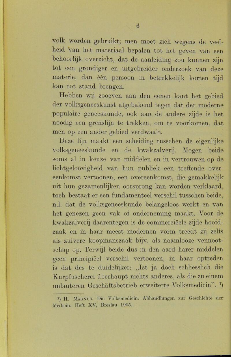 volk worden gebruikt; men moet zich wegens de veel- heid Van het materiaal bepalen tot het geven van een behoorlijk overzicht, dat de aanleiding zou kunnen zijn tot een grondiger en uitgebreider onderzoek van deze materie, dan één persoon in betrekkelijk korten tijd kan tot stand brengen. Hebben wij zooeven aan den eenen kant het gebied der volksgeneeskunst afgebakend tegen dat der moderne populaire geneeskunde, ook aan de andere zijde is het noodig een grenslijn te trekken, om te voorkomen, dat men op een ander gebied verdwaalt. Deze lijn maakt een scheiding tusschen de eigenlijke volksgeneeskunde en de kwakzalverij. Mogen beide soms al in keuze van middelen en in vertrouwen op de lichtgeloovigheid van hun publiek een treffende over- eenkomst vertoonen, een overeenkomst, die gemakkelijk uit hun gezamenlijken oorsprong kan worden verklaard, toch bestaat er een fundamenteel verschil tusschen beide, n.1. dat de volksgeneeskunde belangeloos werkt en van het genezen geen vak of onderneming maakt. Voor de kwakzalverij daarentegen is de commerciëele zijde hoofd- zaak en in haar meest modernen vorm treedt zij zelfs als zuivere koopmanszaak bijv. als naamlooze vennoot- schap op. Terwijl beide dus in den aard harer middelen geen principiëel verschil vertoonen, in haar optreden is dat des te duidelijker: ,,Ist ja doch schliesslich die Kurpfuscherei überhaupt nichts anderes, als die zu einem unlauteren Geschaftsbetrieb erweiterte Volksmedicin”. 1) H. IMagnüs. Die Volksmedicin. Abhandlungen zur Geschichte der Medicin. Heft XV, Breslau 1905.
