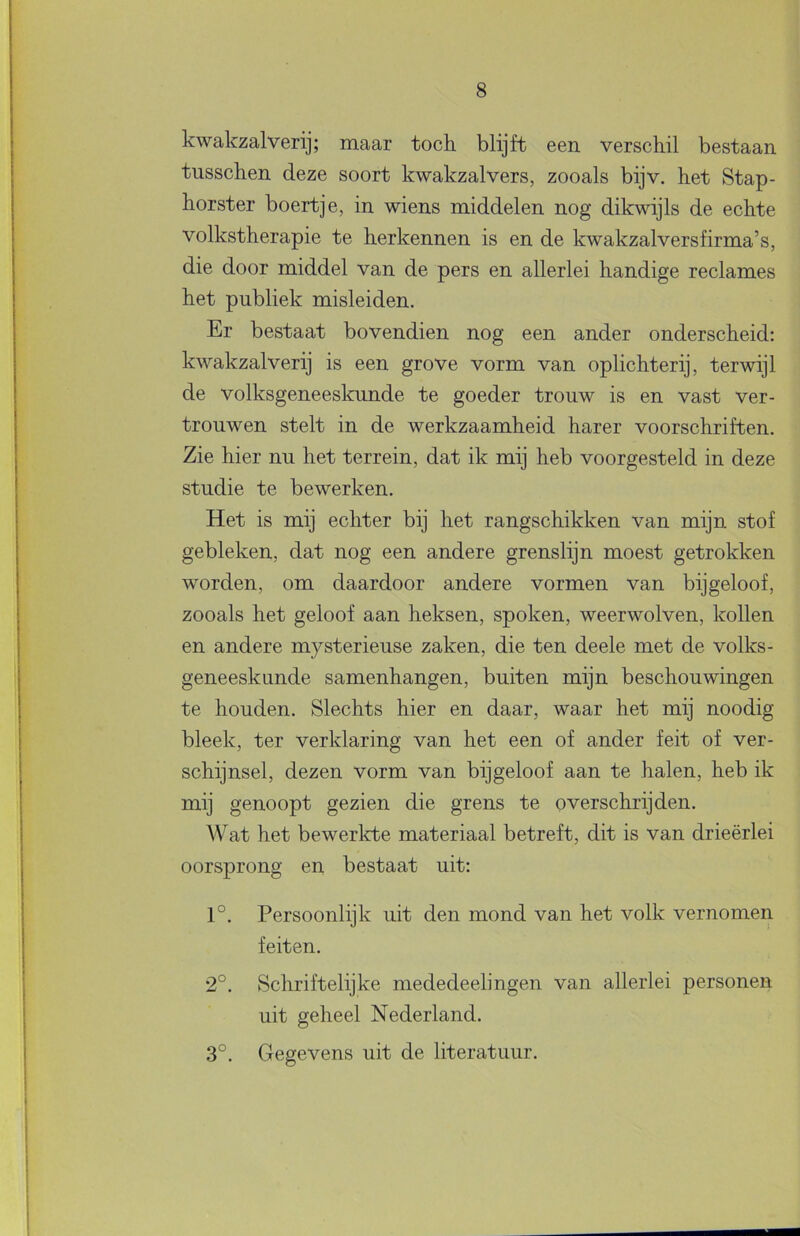 kwakzalverij; maar toch blijft een verschil bestaan tusschen deze soort kwakzalvers, zooals bijv. het Stap- horster boertje, in wiens middelen nog dikwijls de echte volkstherapie te herkennen is en de kwakzalversfirma’s, die door middel van de pers en allerlei handige reclames het publiek misleiden. Er bestaat bovendien nog een ander onderscheid: kwakzalverij is een grove vorm van oplichterij, terwijl de volksgeneeskunde te goeder trouw is en vast ver- trouwen stelt in de werkzaamheid harer voorschriften. Zie hier nu het terrein, dat ik mij heb voorgesteld in deze studie te bewerken. Het is mij echter bij het rangschikken van mijn stof gebleken, dat nog een andere grenslijn moest getrokken worden, om daardoor andere vormen van bijgeloof, zooals het geloof aan heksen, spoken, weerwolven, kollen en andere mysterieuse zaken, die ten deele met de volks- geneeskunde samenhangen, buiten mijn beschouwingen te houden. Slechts hier en daar, waar het mij noodig bleek, ter verklaring van het een of ander feit of ver- schijnsel, dezen vorm van bijgeloof aan te halen, heb ik mij genoopt gezien die grens te overschrijden. Wat het bewerlcte materiaal betreft, dit is van drieërlei oorsprong en bestaat uit: 1°. Persoonlijk uit den mond van het volk vernomen feiten. 2°. Schriftelijke mededeelingen van allerlei personen uit geheel Nederland. 3°. Gegevens uit de literatuur.