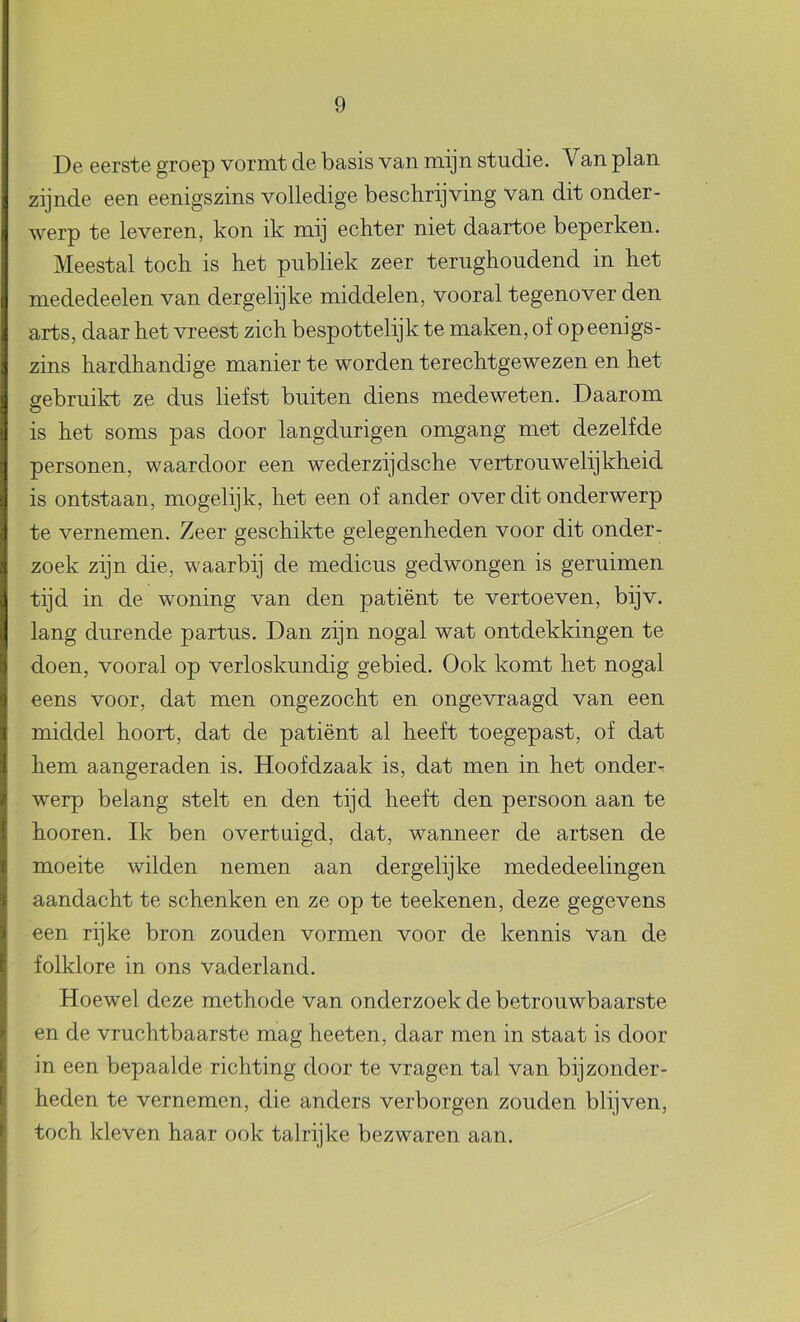 De eerste groep vormt de basis van mijn studie. Van plan zijnde een eenigszins volledige beschrijving van dit onder- werp te leveren, kon ik mij echter niet daartoe beperken. Meestal toch is het publiek zeer terughoudend in het mededeelen van dergelijke middelen, vooral tegenover den arts, daar het vreest zich bespottelijk te maken, of op eenigs- zins hardhandige manier te worden terechtgewezen en het gebruilct ze dus liefst buiten diens medeweten. Daarom is het soms pas door langdurigen omgang met dezelfde personen, waardoor een wederzijdsche vertrouwelijkheid is ontstaan, mogelijk, het een of ander over dit onderwerp te vernemen. Zeer geschikte gelegenheden voor dit onder- zoek zijn die, waarbij de medicus gedwongen is geruimen tijd in de woning van den patiënt te vertoeven, bijv. lang durende partus. Dan zijn nogal wat ontdekkingen te doen, vooral op verloskundig gebied. Ook komt het nogal eens voor, dat men ongezocht en ongevraagd van een middel hoort, dat de patiënt al heeft toegepast, of dat hem aangeraden is. Hoofdzaak is, dat men in het onder-? werp belang stelt en den tijd heeft den persoon aan te hooren. Ik ben overtuigd, dat, wanneer de artsen de moeite wilden nemen aan dergelijke mededeelingen aandacht te schenken en ze op te teekenen, deze gegevens een rijke bron zouden vormen voor de kennis van de folklore in ons vaderland. Hoewel deze methode van onderzoek de betrouwbaarste en de vruchtbaarste mag heeten, daar men in staat is door in een bepaalde richting door te vragen tal van bijzonder- heden te vernemen, die anders verborgen zouden blijven, toch kleven haar ook talrijke bezwaren aan.