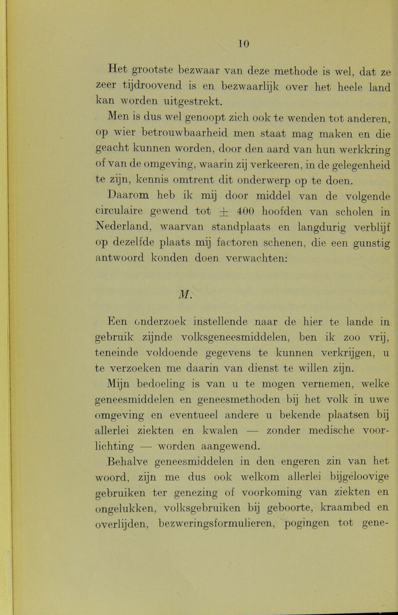 Het grootste bezwaar van deze methode is wel, dat ze zeer tijdroovend is en bezwaarlijk over het heele land kan worden iiitgestrekt. Men is dus wel genoopt zich ook te wenden tot anderen, op wier betrouwbaarheid men staat mag maken en die geacht kunnen worden, door den aard van hun werkkring of van de omgeving, waarin zij verkeeren, in de gelegenheid te zijn, kennis omtrent dit onderwerp op te doen. Daarom heb ik mij door middel van de volgende circulaire gewend tot ± 400 hoofden van scholen in Nederland, waarvan standplaats en langdurig verblijf op dezelfde plaats mij factoren schenen, die een gunstig antwoord konden doen verwachten: M. Een onderzoek instellende naar de hier te lande in gebruik zijnde volksgeneesmiddelen, ben ik zoo vrij, teneinde voldoende gegevens te kunnen verkrijgen, u te verzoeken me daarin van dienst te willen zijn. Mijn bedoeling is van u te mogen vernemen, welke geneesmiddelen en geneesmethoden bij het volk in uwe omgeving en eventueel andere u bekende plaatsen bij allerlei ziekten en kwalen — zonder medische voor- lichting — worden aangewend. Behalve geneesmiddelen in den engeren zin van het woord, zijn me dus ook welkom allerlei bijgeloovige gebruiken ter genezing of voorkoming van ziekten en ongelukken, volksgebruiken bij geboorte, kraambed en overlijden, bezweringsformulieren, pogingen tot gene-