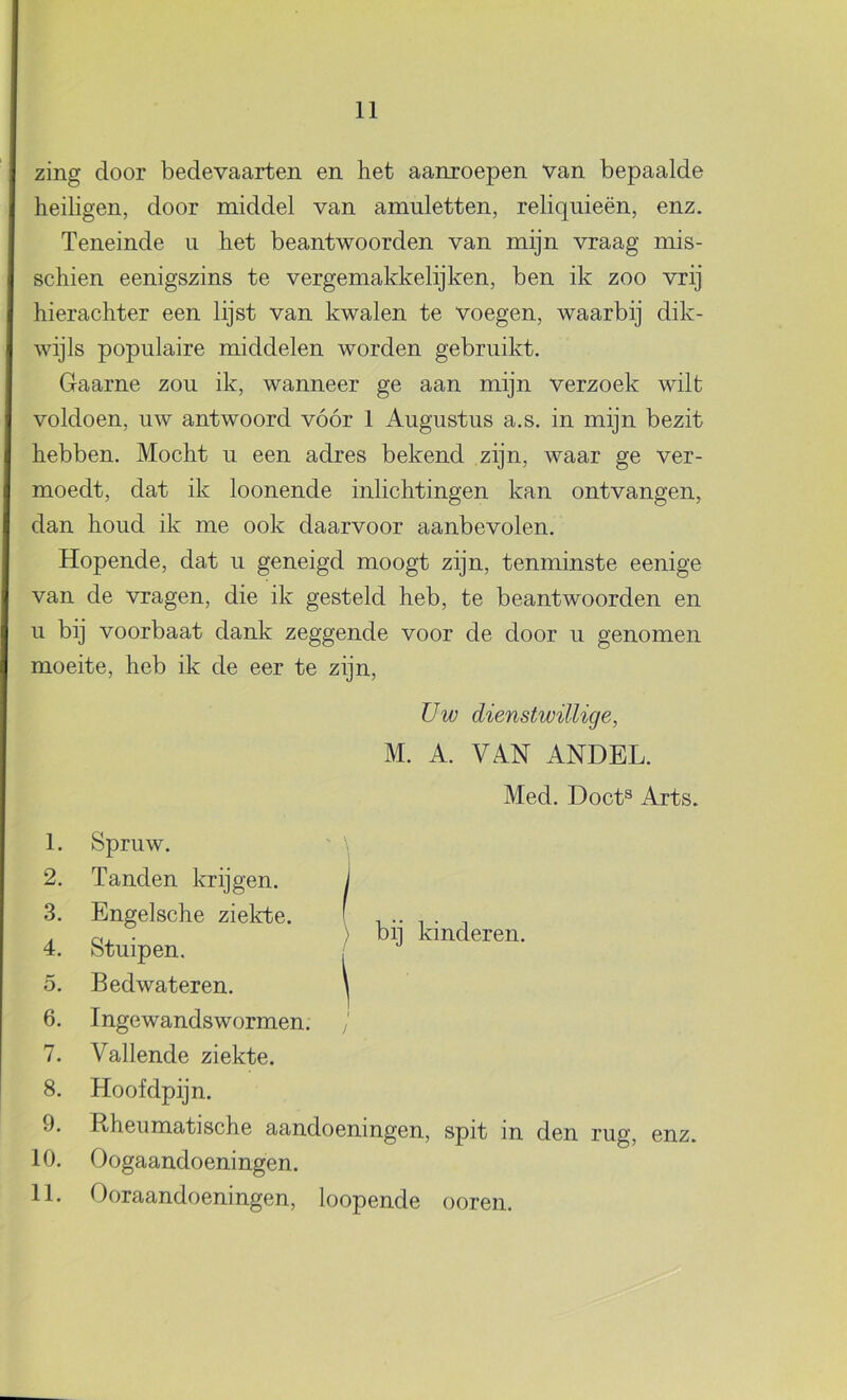 zing door bedevaarten en het aanroepen van bepaalde heiligen, door middel van amuletten, reliquieën, enz. Teneinde ii het beantwoorden van mijn vraag mis- schien eenigszins te vergemakkelijken, ben ik zoo vrij hierachter een lijst van kwalen te voegen, waarbij dik- wijls populaire middelen worden gebruikt. Gaarne zou ik, wanneer ge aan mijn verzoek wilt voldoen, uw antwoord vóór 1 Augustus a.s. in mijn bezit hebben. Mocht u een adres bekend zijn, waar ge ver- moedt, dat ik loonende inlichtingen kan ontvangen, dan houd ik me ook daarvoor aanbevolen. Hopende, dat u geneigd moogt zijn, tenminste eenige van de vragen, die ik gesteld heb, te beantwoorden en u bij voorbaat dank zeggende voor de door u genomen moeite, heb ik de eer te zijn. Uw dienstwillige, M. A. VAN ANDEL. Med. Doet® Arts. 1. Spruw. 2. Tanden krijgen. 3. Engelsche ziekte. 4. Stuipen. 5. Bedwateren. 6. Ingewandswormen. 7. Vallende ziekte. 8. Hoofdpijn. 9. Rheumatische aandoeningen, spit in den rug, enz. 10. Oogaandoeningen. 11. Ooraandoeningen, loopende ooren. ) bij kinderen.