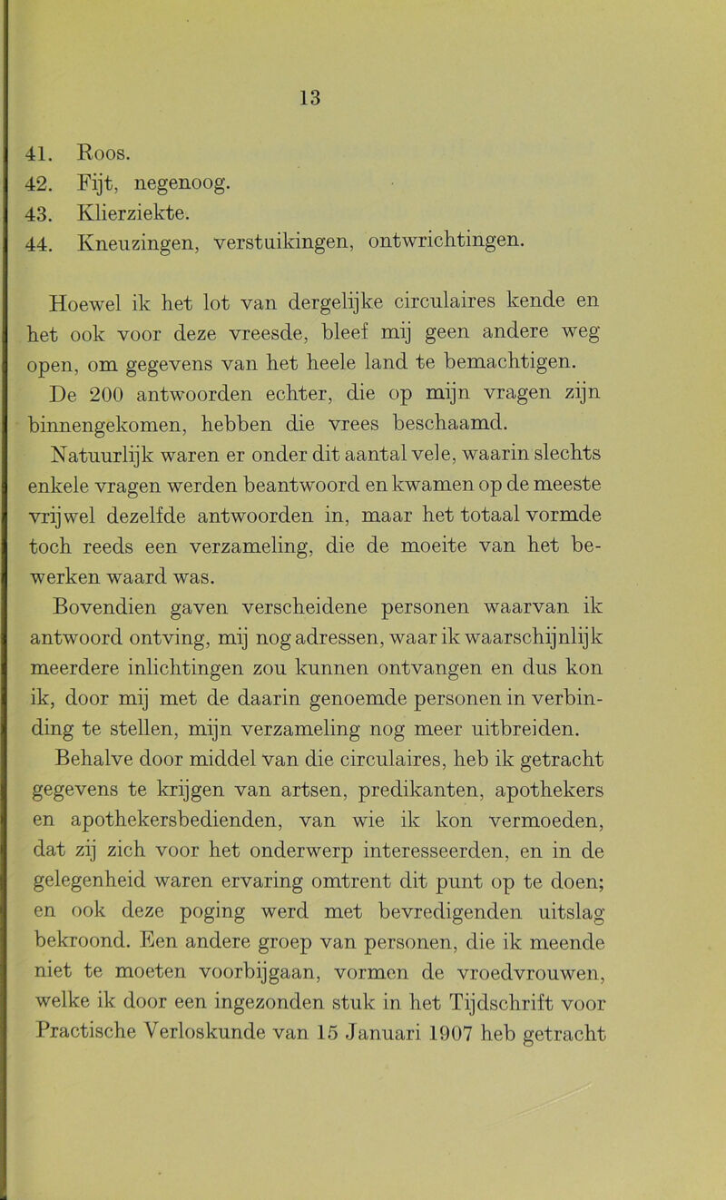 41. Roos. 42. Fijt, negenoog. 43. Klierziekte. 44. Kneuzingen, verstuikingen, ontwrichtingen. Hoewel ik het lot van dergelijke circulaires kende en het ook voor deze vreesde, bleef mij geen andere weg open, om gegevens van het heele land te bemachtigen. De 200 antwoorden echter, die op mijn vragen zijn binnengekomen, hebben die vrees beschaamd. Natuurlijk waren er onder dit aantal vele, waarin slechts enkele vragen werden beantwoord en kwamen op de meeste vrijwel dezelfde antwoorden in, maar het totaal vormde toch reeds een verzameling, die de moeite van het be- werken waard was. Bovendien gaven verscheidene personen waarvan ik antwoord ontving, mij nog adressen, waar ik waarschijnlijk meerdere inlichtingen zou kunnen ontvangen en dus kon ik, door mij met de daarin genoemde personen in verbin- ding te stellen, mijn verzameling nog meer uitbreiden. Behalve door middel van die circulaires, heb ik getracht gegevens te krijgen van artsen, predikanten, apothekers en apothekersbedienden, van wie ik kon vermoeden, dat zij zich voor het onderwerp interesseerden, en in de gelegenheid waren ervaring omtrent dit punt op te doen; en ook deze poging werd met bevredigenden uitslag bekroond. Een andere groep van personen, die ik meende niet te moeten voorbijgaan, vormen de vroedvrouwen, welke ik door een ingezonden stuk in het Tijdschrift voor Practische Verloskunde van 15 Januari 1907 heb getracht