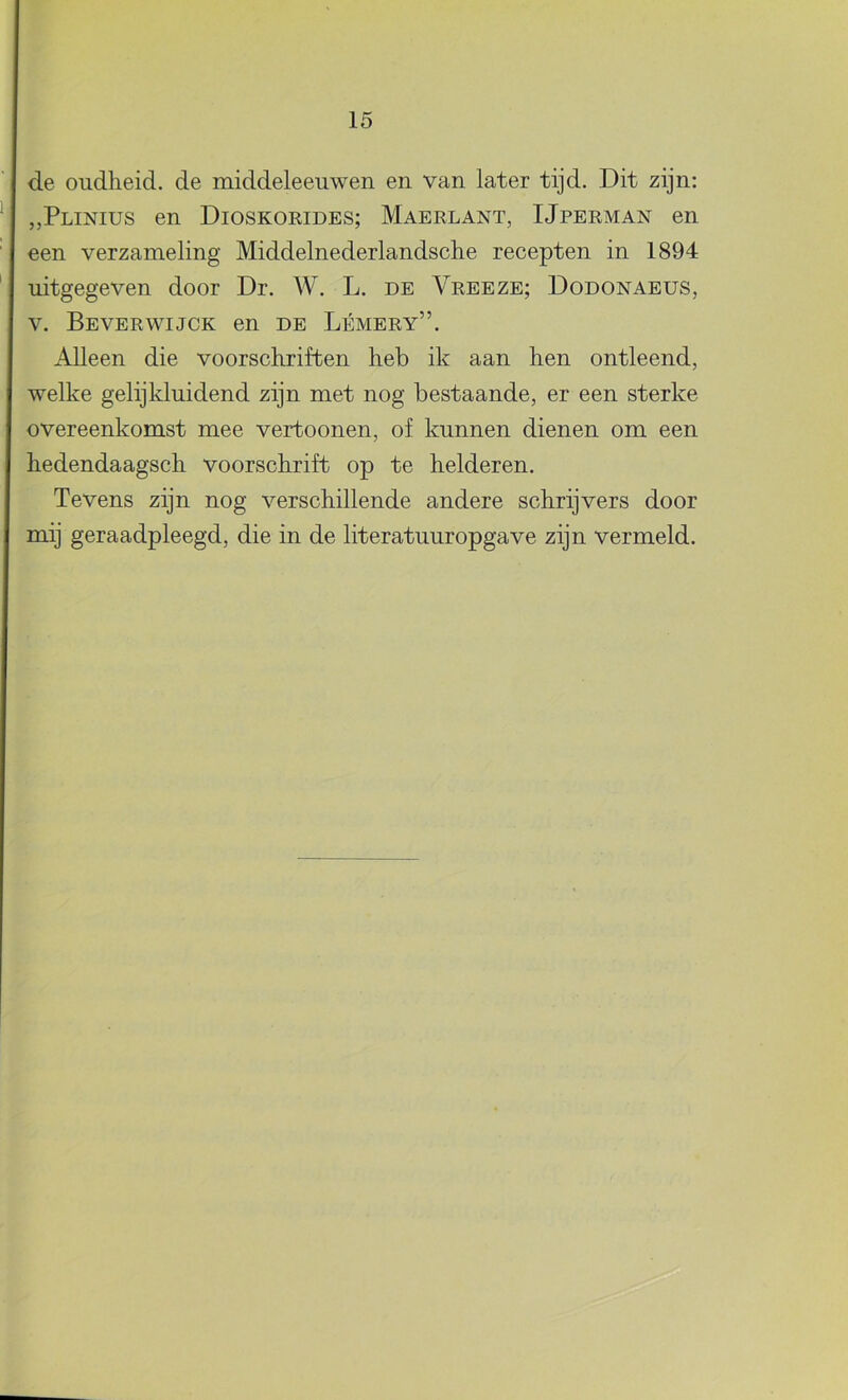 de oudheid, de middeleeuwen en van later tijd. Dit zijn: „Plinius en Dioskoeides; Maerlant, IJperman en een verzameling Middelnederlandsche recepten in 1894 uitgegeven door Dr. W. L. de Vreeze; Dodonaeus, V. Beverwijck en de Lémery”. Alleen die voorschriften heb ik aan hen ontleend, welke gelijkluidend zijn met nog bestaande, er een sterke overeenkomst mee vertoonen, of kunnen dienen om een hedendaagsch voorschrift op te helderen. Tevens zijn nog verschillende andere schrijvers door mij geraadpleegd, die in de literatuuropgave zijn vermeld.