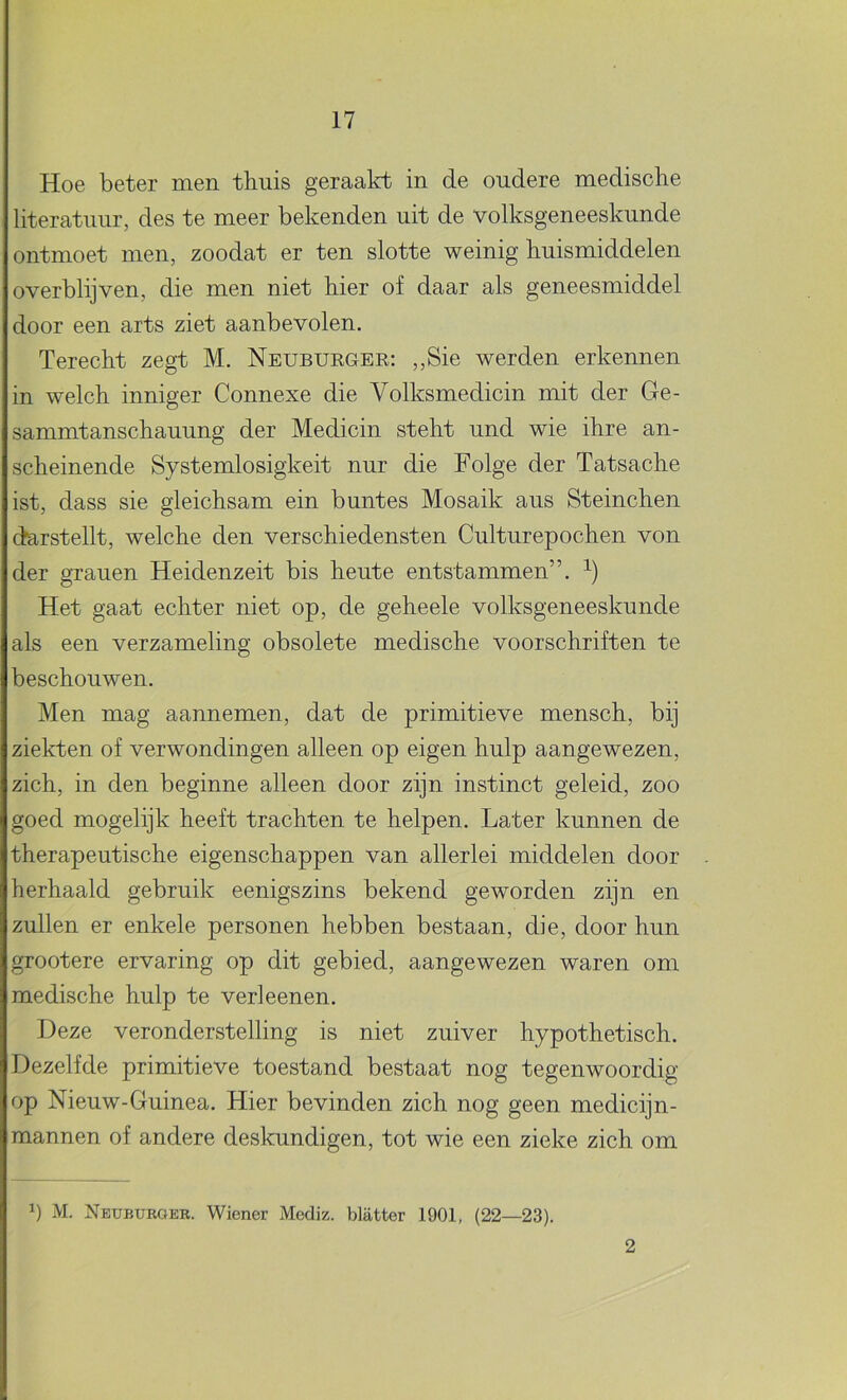 Hoe beter men thuis geraakt in de oudere medische literatuur, des te meer bekenden uit de volksgeneeskunde ontmoet men, zoodat er ten slotte weinig huismiddelen overblijven, die men niet hier of daar als geneesmiddel door een arts ziet aanbevolen. Terecht zegt M. Neuburgee: ,,Sie werden erkennen in welch inniger Connexe die Volksmedicin mit der Ge- sammtanschauung der Medicin steht und wie ihre an- scheinende Systemlosigkeit nur die Folge der Tatsache ist, dass sie gleichsam ein buntes Mosaik aus Steinchen darstellt, welche den verschiedensten Culturepochen von der granen Heidenzeit bis heute entstammen”. Het gaat echter niet op, de geheele volksgeneeskunde als een verzameling obsolete medische voorschriften te beschouwen. Men mag aannemen, dat de primitieve mensch, bij ziekten of verwondingen alleen op eigen hulp aangewezen, zich, in den beginne alleen door zijn instinct geleid, zoo goed mogelijk heeft trachten te helpen. Later kunnen de therapeutische eigenschappen van allerlei middelen door herhaald gebruik eenigszins bekend geworden zijn en zullen er enkele personen hebben bestaan, die, door hun grootere ervaring op dit gebied, aangewezen waren om medische hulp te verleenen. Deze veronderstelling is niet zuiver hypothetisch. Dezelfde primitieve toestand bestaat nog tegenwoordig op Nieuw-Guinea. Hier bevinden zich nog geen medicijn- mannen of andere deskundigen, tot wie een zieke zich om 1) M. Neububger. Wiener Mediz. blatter 1901, (22—23). 2