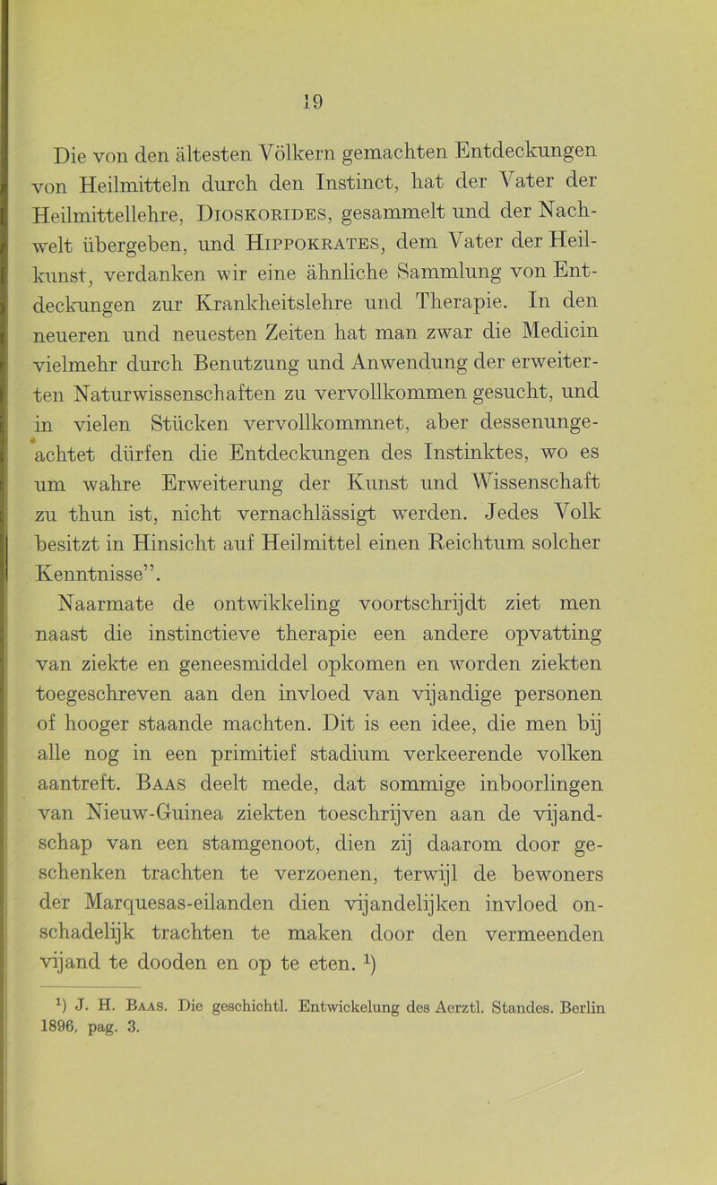 Die von den altesten Vólkern gemachten Entdeckungen von Heilmitteln diirch den Instinct, kat der Vat er der Heilmittellehre, Dioskorides, gesammelt und der Nach- welt übergeben, iind Hippokrates, dem Vater der Heil- kunst, verdanken wir eine ahnliche Sammlung von Ent- deckungen zur Krankheitslehre und Therapie. In den neiieren und neuesten Zeiten hat man zwar die Medicin vielmehr durch Benutzung und Anwendung der erweiter- ten Naturwissenschaften zu vervollkommen gesucht, und in vielen Stiicken vervollkommnet, aber dessenunge- achtet dürfen die Entdeckungen des Instinktes, wo es um wahre Erweiterung der Kunst und Wissenschaft zu thun ist, nicht vernachlassigt werden. Jedes Volk besitzt in Hinsicht auf Heilmittel einen Reichtum solcher Kenntnisse”. Naarmate de ontwikkeling voortschrijdt ziet men naast die instinctieve therapie een andere opvatting van ziekte en geneesmiddel opkomen en worden ziekten toegeschreven aan den invloed van vijandige personen of hooger staande machten. Dit is een idee, die men bij alle nog in een primitief stadium verkeerende volken aantreft. Baas deelt mede, dat sommige inboorlingen van Nieuw-Guinea zielcten toeschrijven aan de vijand- schap van een stamgenoot, dien zij daarom door ge- schenken trachten te verzoenen, terwijl de bewoners der Marquesas-eilanden dien vijandelijken invloed on- schadelijk trachten te maken door den vermeenden vijand te dooden en op te eten. J. H. Baas. Die geschichtl. Entwickelung des Aerztl. Standes. Berlin 1896, pag. 3. 1