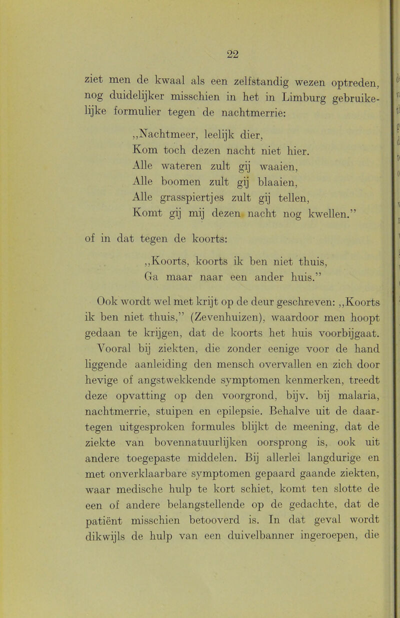 ziet men de kwaal als een zelfstandig wezen optreden, nog duidelijker misschien in het in Limburg gebruike- lijke formulier tegen de nachtmerrie; ,,Nachtmeer, leelijk dier. Kom toch dezen nacht niet hier. Alle wateren zult gij waaien, x\lle boomen zult gij blaaien. Alle grasspiertjes zult gij tellen. Komt gij mij dezen nacht nog kwellen.” of in dat tegen de koorts: ,,Koorts, koorts ik ben niet thuis. Ga maar naar een ander huis.” Ook wordt wel met krijt op de deur geschreven: ,,Koorts ik ben niet thuis,” (Zevenhuizen), waardoor men hoopt gedaan te krijgen, dat de koorts het huis voorbijgaat. Vooral bij ziekten, die zonder eenige voor de hand liggende aanleiding den mensch overvallen en zich door hevige of angstwekkende symptomen kenmerken, treedt deze opvatting op den voorgrond, bijv. bij malaria, nachtmerrie, stuipen en epilepsie. Behalve uit de daar- tegen uitgesproken formules blijkt de meening, dat de ziekte van bovennatuurlijken oorsprong is, ook uit andere toegepaste middelen. Bij allerlei langdurige en met onverklaarbare symptomen gepaard gaande ziekten, waar medische hulp te kort schiet, komt ten slotte de een of andere belangstellende op de gedachte, dat de patiënt misschien betooverd is. In dat geval wordt dikwijls de hulp van een duivelbanner ingeroepen, die