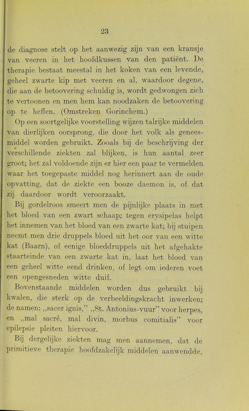 de diagnose stelt op het aanwezig zijn van een kransje van veeren in het hoofdkussen van den patiënt. De therapie bestaat meestal in het koken van een levende, geheel zwarte kip met veeren en al, waardoor degene, die aan de betoovering schuldig is, wordt gedwongen zich te vertoonen en men hem kan noodzaken de betoovering op te heffen. (Omstreken Gorinchem.) Op een soortgelijke voorstelling wijzen talrijke middelen van dierlijken oorsprong, die door het volk als genees- middel worden gebruikt. Zooals bij de beschrijving der verschillende ziekten zal blijken, is hun aantal zeer groot; het zal voldoende zijn er hier een paar te vermelden waar het toegepaste middel nog herinnert aan de oude opvatting, dat de ziekte een booze daemon is, of dat zij daardoor wordt veroorzaakt. Bij gordelroos smeert men de pijnlijke plaats in met het bloed van een zwart schaap; tegen erysipelas helpt het innemen van het bloed van een zwarte kat; bij stuipen neemt men drie druppels bloed uit het oor van een witte kat (Baarn), of eenige bloeddruppels uit het af gehakte staarteinde van een zwarte kat in, laat het bloed van een geheel witte eend drinken, of legt om lederen voet een opengesneden witte duif. Bovenstaande middelen worden dus gebruikt bij kwalen, die sterk op de verbeeldingskracht inwerken; de namen: „sacer ignis,” „St. Antonius-vuur” voor herpes, en ,,mal sacré, mal divin, morbus comitialis” voor epilepsie pleiten hiervoor. Bij dergelijke ziekten mag men aannemen, dat de primitieve therapie hoofdzakelijk middelen aanwendde.