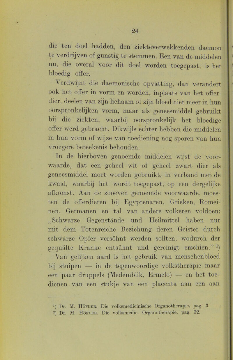 die ten doel hadden, den ziekteverwekkende!! daemon te verdrijven of gunstig te stemmen. Een van de middelen nu, die overal voor dit doel worden toegepast, is het bloedig offer. Verdwijnt die daemonische opvatting, dan verandert ook het offer in vorm en worden, inplaats van het offer- dier, deelen van zijn lichaam of zijn bloed niet meer in hun oorspronkelijken vorm, maar als geneesmiddel gebruikt bij die zielcfcen, waarbij oorspronkelijk het bloedige offer werd gebracht. Dikwijls echter hebben die middelen in hun vorm of wijze van toediening nog sporen van hun vroegere beteekenis behouden. In de hierboven genoemde middelen wijst de voor- waarde, dat een geheel wit of geheel zwart dier als geneesmiddel moet worden gebruikt, in verband met de kwaal, waarbij het wordt toegepast, op een dergelijke afkomst. Aan de zooeven genoemde voorwaarde, moes- ten de offerdieren bij Egyptenaren, Grieken, Romei- nen, Germanen en tal van andere volkeren voldoen: ,,Schwarze Gegenstande und Heilmittel haben nur mit dem Totenreiche Beziehung deren Geister durch schwarze Opfer versöhnt werden sollten, wodurch der gequalte Kranke entsühnt und gereinigt erschien.” Van gelijken aard is het gebruik van menschenbloed bij stuipen — in de tegenwoordige volkstherapie maar een paar druppels (Medemblik, Ermelo) — en het toe- dienen van een stukje van een placenta aan een aan -) Dr. M. Höfler. Die volksmedie. Organotherapie, pag. 32.