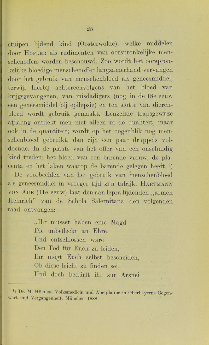 stuipen lijdend kind (Oosterwolde), welke middelen door Höfler als rudimenten van oorspronkelijke men- schenofïers worden beschouwd. Zoo wordt het oorspron- kelijke bloedige menschenoher langzamerhand vervangen door het gebruik van menschenbloed als geneesmiddel, terwijl hierbij achtereenvolgens van het bloed van krijgsgevangenen, van misdadigers (nog in de 18e eeuw een geneesmiddel bij epilepsie) en ten slotte van dieren- bloed wordt gebruik gemaakt. Eenzelfde trapsgewijze af.daling ontdekt men niet alleen in de qualiteit, maar ook in de quantiteit; wordt op het oogenblik nog men- schenbloed gebruikt, dan zijn een paar druppels vol- doende. In de plaats van het offer van een onschuldig kind treden: het bloed van een barende vrouw, de pla- centa en het laken waarop de barende gelegen heeft. De voorbeelden van het gebruik van menschenbloed als geneesmiddel in vroeger tijd zijn talrijk. Hartmann VON Aue (11e eeuw) laat den aan lepra lijdenden ,,armen Heinrich” van de Schola Salernitana den volgenden raad ontvangen: ,,Ihr müsset haben eine Magd Die unbeflecld} an Ehre, Und entschlossen ware Den Tod für Euch zu leiden, Ihr mögt Euch selbst bescheiden, Ob diese leicht zu finden sei, Und doch bedürft ihr zur Arznei Dr. M. Höfler. Volksmedicin und Aberglaube in Oberbayern» Gegen- wart und Vergangenheit. München 1888.