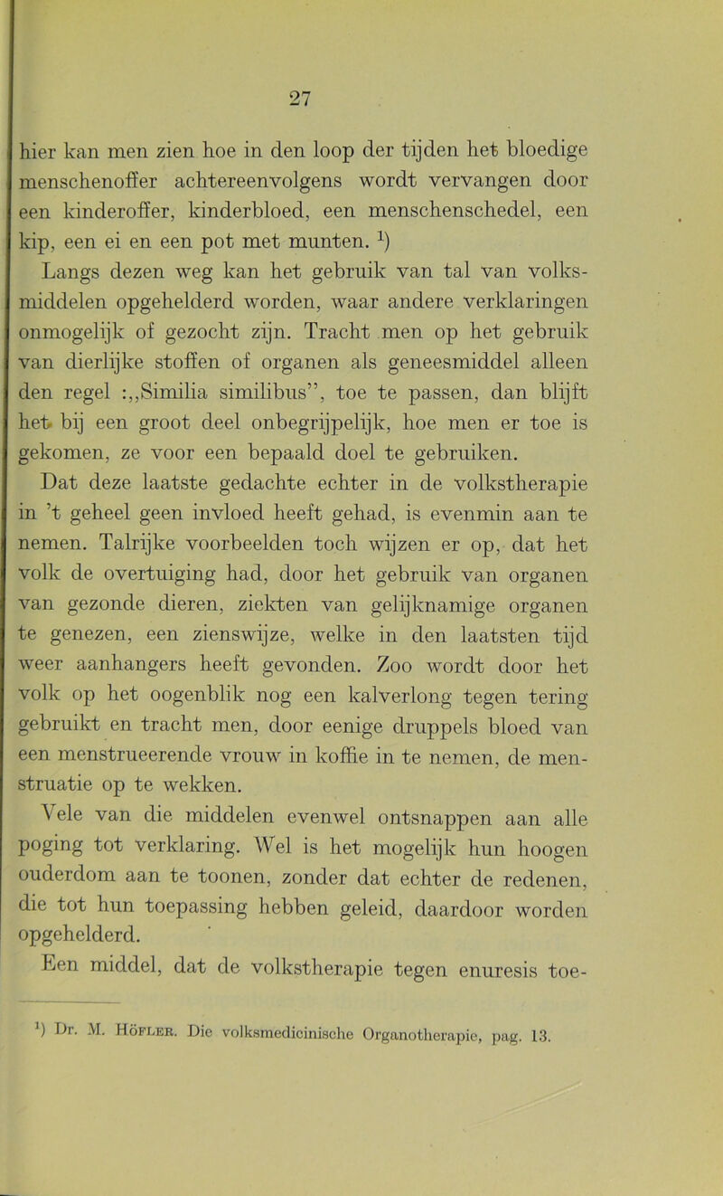 hier kan men zien hoe in den loop der tijden het bloedige menschenoffer achtereenvolgens wordt vervangen door een kinderofïer, kinderbloed, een menschenschedel, een kip, een ei en een pot met munten. Langs dezen weg kan het gebruik van tal van volks- middelen opgehelderd worden, waar andere verklaringen I onmogelijk of gezocht zijn. Tracht men op het gebruik van dierlijke stoffen of organen als geneesmiddel alleen den regel :,,Similia similibus”, toe te passen, dan blijft heb bij een groot deel onbegrijpelijk, hoe men er toe is gekomen, ze voor een bepaald doel te gebruiken. Dat deze laatste gedachte echter in de volkstherapie in ’t geheel geen invloed heeft gehad, is evenmin aan te nemen. Talrijke voorbeelden toch wijzen er op, dat het volk de overtuiging had, door het gebruik van organen van gezonde dieren, ziekten van gelijknamige organen te genezen, een zienswijze, welke in den laatsten tijd weer aanhangers heeft gevonden. Zoo wordt door het volk op het oogenblik nog een kalverlong tegen tering gebruikt en tracht men, door eenige druppels bloed van een menstrueerende vrouw in koffie in te nemen, de men- struatie op te wekken. Vele van die middelen evenwel ontsnappen aan alle poging tot verklaring. Wel is het mogelijk hun hoogen ouderdom aan te toonen, zonder dat echter de redenen, die tot hun toepassing hebben geleid, daardoor worden opgehelderd. Een middel, dat de volkstherapie tegen enuresis toe-