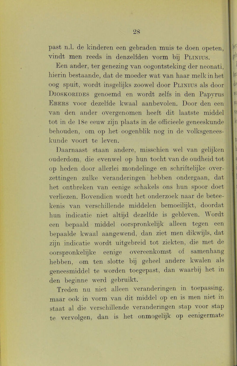 past n.1. de kinderen een gebraden muis te doen opeten, vindt men reeds in denzelfden vorm bij Plinius. Een ander, ter genezing van oogontsteking der neonati, hierin bestaande, dat de moeder wat van haar melk in het oog spuit, wordt insgelijks zoowel door Plinius als door Dioskorides genoemd en wordt zelfs in den Papyrus Ebers voor dezelfde kwaal aanbevolen. Door den een van den ander overgenomen heeft dit laatste middel tot in de 18e eeuw zijn plaats in de officieele geneeskunde behouden, om op het oogenblik nog in de volksgenees- kunde voort te leven. Daarnaast staan andere, misschien wel van gelijken ouderdom, die evenwel op hun tocht van de oudheid tot op heden door allerlei mondelinge en schriftelijke over- zettingen zulke veranderingen hebben ondergaan, dat het ontbreken van eenige schakels ons hun spoor doet verliezen. Bovendien wordt het onderzoek naar de betee- kenis van verschillende middelen bemoeilijkt, doordat hun indicatie niet altijd dezelfde is gebleven. Wordt een bepaald middel oorspronkelijk alleen tegen een bepaalde kwaal aangewend, dan ziet men dikwijls, dat zijn indicatie wordt uitgebreid tot ziekten, die met de oorspronkelijke eenige overeenkomst of samenhang hebben, om ten slotte bij geheel andere kwalen als geneesmiddel te worden toegepast, dan waarbij het in den beginne werd gebruilct. Treden nu niet alleen veranderingen in toepassing, maar ook in vorm van dit middel op en is men niet in staat al die verschillende veranderingen stap voor stap te vervolgen, dan is het onmogelijk op eenigermate