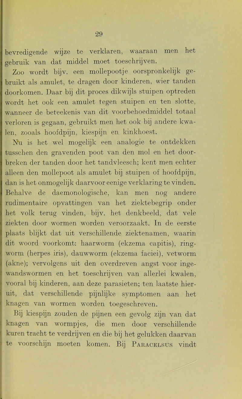 bevredigende wijze te verklaren, waaraan men het gebruik van dat middel moet toeschrijven. Zoo wordt bijv. een mollepootje oorspronkelijk ge- briiilvt als amulet, te dragen door kinderen, wier tanden doorkomen. Daar bij dit proces dikwijls stuipen optreden wordt het ook een amulet tegen stuipen en ten slotte, wanneer de beteekenis van dit voorbehoedmiddel totaal verloren is gegaan, gebruikt men het ook bij andere kwa- len, zooals hoofdpijn, kiespijn en kinkhoest. Nu is het wel mogelijk een analogie te ontdekken tusschen den gravenden poot van den mol en het door- breken der tanden door het tandvleesch; kent men echter alleen den mollepoot als amulet bij stuipen of hoofdpijn, dan is het onmogelijk daarvoor eenige verklaring te vinden. Behalve de daemonologische, kan men nog andere rudimentaire opvattingen van het ziektebegrip onder het volk terug vinden, bijv. het denkbeeld, dat vele ziekten door wormen worden veroorzaakt. In de eerste plaats blijkt dat uit verschillende ziektenamen, waarin dit woord voorkomt: haarworm (ekzema capitis), ring- worm (herpes iris), dauwworm (ekzema faciei), vet worm (akne); vervolgens uit den overdreven angst voor inge- wandswormen en het toeschrijven van allerlei kwalen, vooral bij kinderen, aan deze parasieten; ten laatste hier- uit, dat verschillende pijnlijke symptomen aan het knagen van wormen worden toegeschreven. Bij kiespijn zouden de pijnen een gevolg zijn van dat knagen van wormpjes, die men door verschillende kuren tracht te verdrijven en die bij het gelukken daarvan te voorschijn moeten komen. Bij Paeacelsus vindt