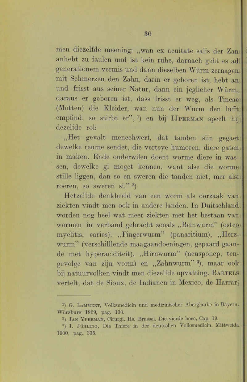 men diezelfde meening: ,,wan ex acuitate salis der Zan anhebt zu faulen und ist kein ruhe, darnach gekt es ad; generationem vermis und dann dieselben Würm zernagen. mit Schmerzen den Zahn, darin er geboren ist, hebt an, und frisst aus seiner Natur, dann ein jeglicher Würm,. daraus er geboren ist, dass frisst er weg, als Tineae (Motten) die Kleider, wan mm der Wurm den lufft' empfind, so stirbt er”, en bij IJperman speelt hij dezelfde rol: ,,Het gevalt menechwerf, dat tanden siin gegaet dewelke reume sendet, die verteye humoren, diere gaten in maken. Ende onderwilen doent worme diere in was- sen, dewelke gi moget kennen, want alse die worme stille liggen, dan so en sweren die tanden niet, mer alsii roeren, so sweren si.” Hetzelfde denkbeeld van een worm als oorzaak van. ziekten vindt men ook in andere landen. In Duitschland. worden nog heel wat meer ziekten met het bestaan van. wormen in verband gebracht zooals ,,Beinwurm” (osteo* * myelitis, caries), ,,Fingerwurm” (panaritium), ,,Herz- wurm” (verschilllende maagaandoeningen, gepaard gaan- de met hyperaciditeit), ,,Hirnwurm” (neuspoliep, ten- gevolge van zijn vorm) en ,, Zahn wurm” ^), maar ook bij natuurvolken vindt men diezelfde opvatting. Bartels vertelt, dat de Sioux, de Indianen in Mexico, de Harrari G. Lammert, Volksmedicin und medizinischer Aberglaube in Bayern. Würzburg 1869, pag. 130. 2) Jan Yperman, Cirurgi. Hs. Brussel, Die vierde boec, Gap. 19. *) J. JÜHLiNG, Die Thiere in der deutschen Volksmedicin. Mittvveida 1900, pag. 335.