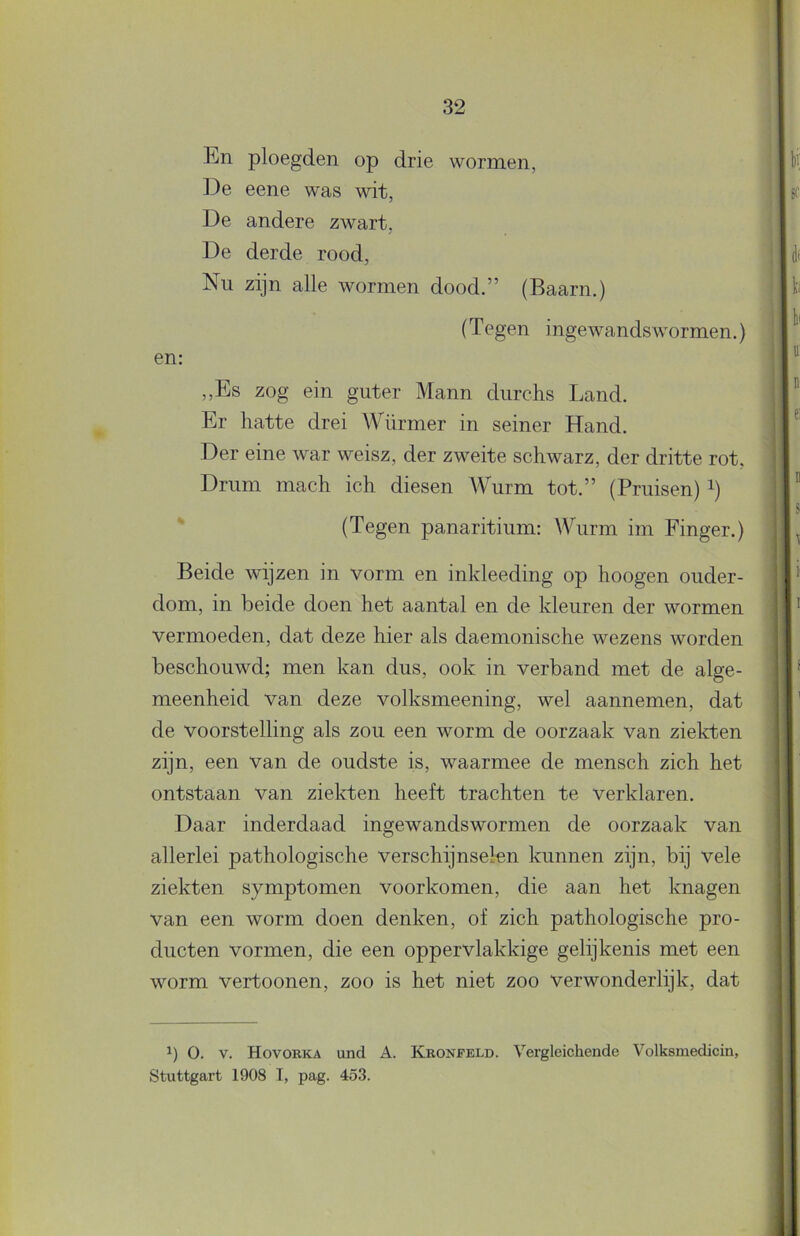 En ploegden op drie wormen, De eene was wit, De andere zwart, De derde rood. Nu zijn alle wormen dood.” (Baarn.) (Tegen ingewandswormen.) en: ,,Es zog ein guter Mann durchs Land. Er hatte drei Würmer in seiner Hand. Der eine war weisz, der zweite schwarz, der dritte rot, Drum mach ich diesen AVurm tot.” (Pruisen) i) (Tegen panaritium: Wurm im Finger.) Beide wijzen in vorm en inkleeding op hoogen ouder- dom, in beide doen het aantal en de kleuren der wormen vermoeden, dat deze hier als daemonische wezens worden beschouwd; men kan dus, ook in verband met de alge- meenheid van deze volksmeening, wel aannemen, dat de voorstelling als zou een worm de oorzaak van zielcten zijn, een van de oudste is, waarmee de mensch zich het ontstaan van ziekten heeft trachten te verklaren. Daar inderdaad ingewandswormen de oorzaak van allerlei pathologische verschijnselen kunnen zijn, bij vele ziekten symptomen voorkomen, die aan het knagen van een worm doen denken, of zich pathologische pro- ducten vormen, die een oppervlakkige gelijkenis met een worm vertoonen, zoo is het niet zoo verwonderlijk, dat 1) o. V. Hovorka und A. Kronfeld. Vergleichende Volksmedicin, Stuttgart 1908 T, pag. 453.