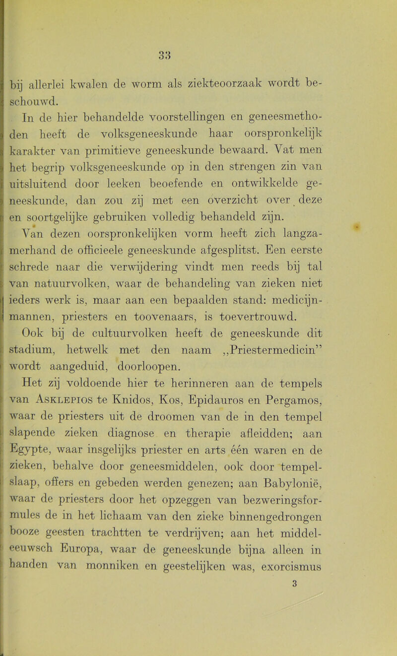 bij allerlei kwalen de worm als ziekteoorzaak wordt be- schouwd. In de hier behandelde voorstellingen en geneesmetho- den heeft de volksgeneeskunde haar oorspronkelijk karakter van primitieve geneeskunde bewaard. Vat men het begrip volksgeneeskunde op in den strengen zin van uitsluitend door leeken beoefende en ontwikkelde ge- neeskunde, dan zou zij met een overzicht over deze en soortgelijke gebruiken volledig behandeld zijn. Van dezen oorspronkelijken vorm heeft zich langza- : merhand de officieele geneeskunde afgesplitst. Een eerste : schrede naar die verwijdering vindt men reeds bij tal , van natuurvolken, waar de behandeling van zieken niet ieders werk is, maar aan een bepaalden stand: medicijn- mannen, priesters en toovenaars, is toevertrouwd. Ook bij de cultuurvolken heeft de geneeskunde dit 1 stadium, hetwelk met den naam ,,Priestermedicin” wordt aangeduid, doorloopen. Het zij voldoende hier te herinneren aan de tempels van Asklepios te Knidos, Kos, Epidauros en Pergamos, waar de priesters uit de droomen van de in den tempel i slapende zieken diagnose en therapie afleidden; aan Egypte, waar insgelijks priester en arts één waren en de zieken, behalve door geneesmiddelen, ook door tempel- I slaap, offers en gebeden werden genezen; aan Babylonië, ' waar de priesters door het opzeggen van bezweringsfor- I mules de in het lichaam van den zieke binnengedrongen i booze geesten trachtten te verdrijven; aan het middel- ! eeuwsch Europa, waar de geneeskunde bijna alleen in ! handen van monniken en geestelijken was, exorcismus