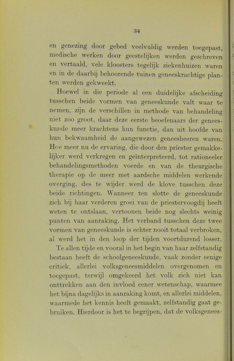 en genezing door gebed veelvuldig werden toegepast, niedisclie werken door geestelijken werden geschreven en vertaald, vele kloosters tegelijk ziekenhuizen waren en in de daarbij behoorende tuinen geneeskrachtige plan- ten werden gekweelcb. Hoewel in die periode al een duidelijke afscheiding tusschen beide vormen van geneeskunde valt waar te nemen, zijn de verschillen in methode van behandeling niet zoo groot, daar deze eerste beoefenaars der genees- kunde meer krachtens hun functie, dan uit hoofde van hun bekwaamheid de aangewezen geneesheeren waren. Hoe meer nu de ervaring, die door den priester gemakke- lijker werd verkregen en geïnterpreteerd, tot rationeeler behandelingsmethoden voerde en van de theurgische therapie op de meer met aardsche middelen werkende overging, des te wijder werd de klove tusschen deze beide richtingen. Wanneer ten slotte de geneeskunde zich bij haar verderen groei van de priestervoogdij heeft weten te ontslaan, vertoonen beide nog slechts weinig punten van aanraking. Het verband tusschen deze twee vormen van geneeskunde is echter nooit totaal verbroken, al werd het in den loop der tijden voortdurend losser. Te allen tijde en vooral in het begin van haar zelfstandig bestaan heeft de schoolgeneeskunde, vaak zonder eenige critiek, allerlei volksgeneesmiddelen overgenomen en toegepast, terwijl omgekeerd het volk zich niet kan onttrekken aan den invloed eener wetenschap, waarmee het bijna dagelijks in aanraking komt, en allerlei middelen, waarmede het kennis heeft gemaalct, zelfstandig gaat ge- bruiken. Hierdoor is het te begrijpen, dat de volksgenees-