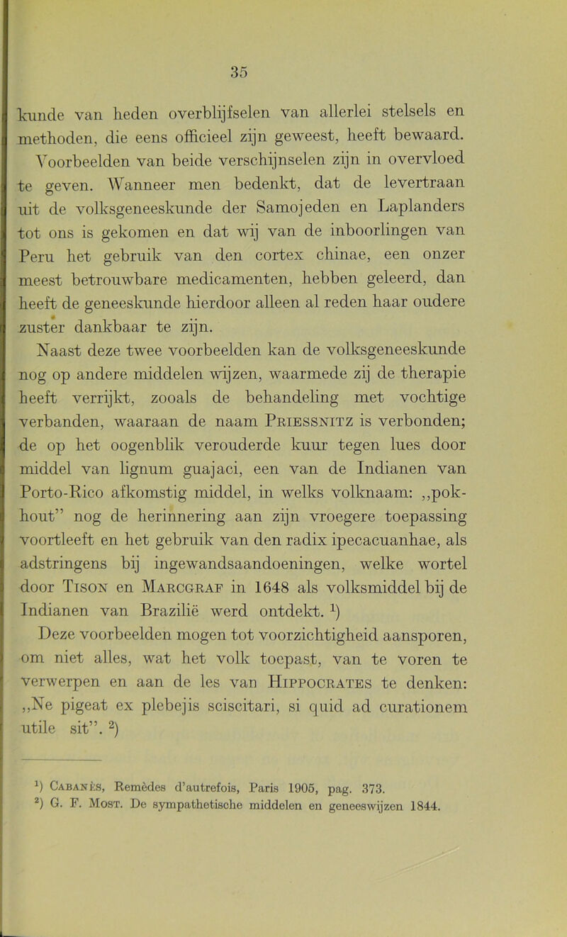 lainde van lieden overblijfselen van allerlei stelsels en methoden, die eens officieel zijn geweest, heeft bewaard. Voorbeelden van beide verschijnselen zijn in overvloed te geven. Wanneer men bedenkt, dat de levertraan uit de volksgeneeskunde der Samojeden en Laplanders tot ons is gekomen en dat wij van de inboorlingen van Peru het gebruik van den cortex chinae, een onzer meest betrouwbare medicamenten, hebben geleerd, dan heeft de geneeskunde hierdoor alleen al reden haar oudere zuster dankbaar te zijn. Naast deze twee voorbeelden kan de volksgeneeskunde nog op andere middelen wijzen, waarmede zij de therapie heeft verrijkt, zooals de behandeling met vochtige verbanden, waaraan de naam Priessnitz is verbonden; de op het oogenblik verouderde kuur tegen lues door middel van lignum guajaci, een van de Indianen van Porto-Rico afkomstig middel, in welks volknaam: ,,pok- hout” nog de herinnering aan zijn vroegere toepassing voortleeft en het gebruik van den radix ipecacuanhae, als adstringens bij ingewandsaandoeningen, welke wortel door Tison en Marcgraf in 1648 als volksmiddel bij de Indianen van Brazilië werd ontdekt. Deze voorbeelden mogen tot voorzichtigheid aansporen, om niet alles, wat het volk toepast, van te voren te verwerpen en aan de les van Hippocrates te denken: ,,Ne pigeat ex plebejis sciscitari, si quid ad curationem utile sit”. 2) q Cabanks, Remèdes d’autrefois, Paris 1905, pag. 373. 2) G. F. Most. De sympathetische middelen en geneeswijzen 1844.