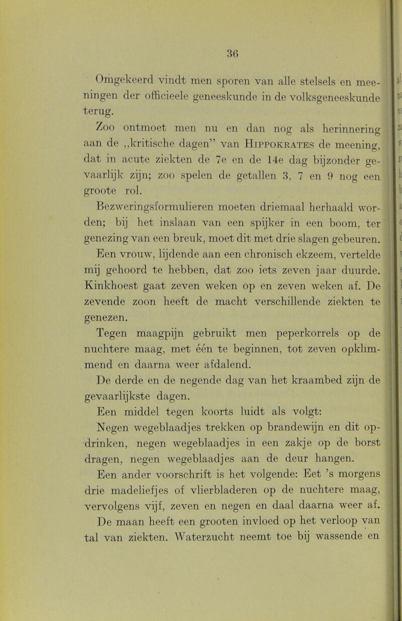 Omgekeerd vindt men sporen van alle stelsels en mee- ningen der officieele geneeskunde in de volksgeneeskunde terug. Zoo ontmoet men nu en dan nog als herinnering aan de „kritische dagen” van Hippokrates de meening, dat in acute ziekten de 7e en de 14e dag bijzonder ge- vaarlijk zijn; zoo spelen de getallen 3, 7 en 9 nog een groote rol. Bezweringsformulieren moeten driemaal herhaald wor- den; bij het inslaan van een spijker in een boom, ter genezing van een breuk, moet dit met drie slagen gebeuren. Een vrouw, lijdende aan een chronisch ekzeem, vertelde mij gehoord te hebben, dat zoo iets zeven jaar duurde. Kinkhoest gaat zeven weken op en zeven weken af. De zevende zoon heeft de macht verschillende ziekten te genezen. Tegen maagpijn gebruikt men peperkorrels op de nuchtere maag, met één te beginnen, tot zeven opkhm- mend en daarna weer afdalend. De derde en de negende dag van het kraambed zijn de gevaarlijkste dagen. Een middel tegen koorts luidt als volgt: Negen wegeblaadjes trekken op brandewijn en dit op- drinken, negen wegeblaadjes in een zakje op de borst dragen, negen wegeblaadjes aan de deur hangen. Een ander voorschrift is het volgende: Eet ’s morgens drie madeliefjes of vlierbladeren op de nuchtere maag, vervolgens vijf, zeven en negen en daal daarna weer af. De maan heeft een grooten invloed op het verloop van tal van ziekten. Waterzucht neemt toe bij wassende en