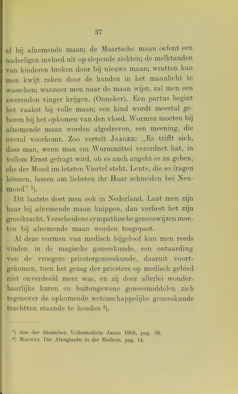 af bij afnemende maan; de Maartsclie maan oefent een nadeeligen invloed uit op slepende ziekten; de melktanden van kinderen breken door bij nieuwe maan; wratten kan men kwijt raken door de handen in het maanlicht te wasschen; wanneer men naar de maan wijst, zal men een zwerenden vinger krijgen. (Onneker). Een partus begint het vaakst bij volle maan; een kind wordt meestal ge- boren bij het opkomen van den vloed. Wormen moeten bij afnemende maan worden afgedreven, een meening, die overal voorkomt. Zoo vertelt Jsager: ,,Es trifït sich, dass man, wenn man ein Wurmmittel verordnet hat, in vollem Ernst gefragt wird, ob es auch angeht es zu geben, ehe der Mond im letzten Viertel steht. Leute, die so fragen können, lassen am liebsten ihr Haar schneiden bei Neu- mond” ^). Dit laatste doet men ook in Nederland. Laat men zijn haar bij afnemende maan knippen, dan verliest het zijn groeikracht. Verscheidene sympathische geneeswijzen moe- I ten bij af nemende maan worden toegepast. Al deze vormen van medisch bijgeloof kan men reeds vinden in de magische geneeskande, een ontaarding van de vroegere priestergeneeskunde, daaruit voort- I gekomen, fcoen het gezag der priesters op medisch gebied i niet onverdeeld meer was, en zij door allerlei wonder- ( baarlijke kuren en buitengewone geneesmiddelen zich ( tegenover de opkomende wetenschappelijke geneeskunde trachtten staande te houden ^). j Aus der danischen Volksmedicin Janus 190.5, pag. 58. Magnus, Der Aberglaube in der Medicin, pag. 14.