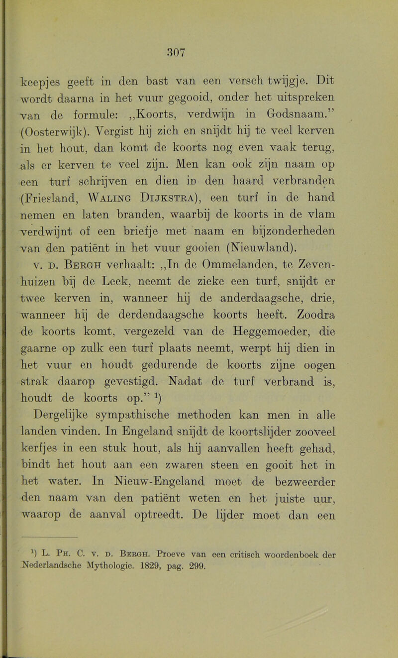 keepjes geeft in den bast van een versch twijgje. Dit wordt daarna in het vuur gegooid, onder het uitspreken van de formule: ,,Koorts, verdwijn in Godsnaam.” (Oosterwijk). Vergist hij zich en snijdt hij te veel kerven in het hout, dan komt de koorts nog even vaak terug, als er kerven te veel zijn. Men kan ook zijn naam op een turf schrijven en dien in den haard verbranden (Friesland, Waling Dijkstea), een turf in de hand nemen en laten branden, waarbij de koorts in de vlam verdwijnt of een briefje met naam en bijzonderheden van den patiënt in het vuur gooien (Nieuwland). V. D. Bekgh verhaalt: ,,In de Ommelanden, te Zeven- huizen bij de Leek, neemt de zieke een turf, snijdt er twee kerven in, wanneer hij de anderdaagsche, drie, wanneer hij de derdendaagsche koorts heeft. Zoodra de koorts komt, vergezeld van de Heggemoeder, die gaarne op zulk een turf plaats neemt, werpt hij dien in het vuur en houdt gedurende de koorts zijne oogen strak daarop gevestigd. Nadat de turf verbrand is, houdt de koorts op.” Dergelijke sympathische methoden kan men in alle landen vinden. In Engeland snijdt de koortslijder zooveel kerfjes in een stuk hout, als hij aanvallen heeft gehad, bindt het hout aan een zwaren steen en gooit het in het water. In Nieuw-Engeland moet de bezweerder den naam van den patiënt weten en het juiste uur, waarop de aanval optreedt. De lijder moet dan een L. Ph. C. V. D. Bergh. Proeve van een critisch woordenboek der Nederlandsche Mythologie. 1829, pag. 299.