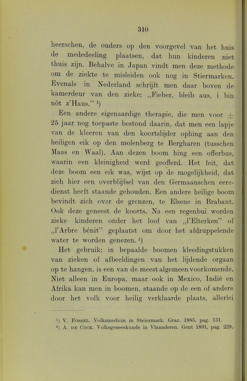 heerschen, de ouders op den voorgevel van het hui& de mededeeling plaatsen, dat hun kinderen niet thuis zijn. Behalve in Japan vindt men deze methode om de ziekte te misleiden ook nog in Stiermarken.. Evenals in Nederland schrijft men daar boven de kamerdeur van den zieke: ,,Fieber, bleib aus, i bin nöt z’Haus.” i) Een andere eigenaardige therapie, die men voor + 25 jaar nog toepaste bestond daarin, dat men een lapje van de kieeren van den koortslijder ophing aan den heiligen eik op den molenberg te Bergharen (tusschen Maas en Waal). Aan dezen boom hing een offerbas, waarin een kleinigheid werd geofferd. Het feit, dat deze boom een eik was, wijst op de mogelijkheid, dat zich hier een overblijfsel van den Germaanschen eere- dienst heeft staande gehouden. Een andere heilige boom bevindt zich over de grenzen, te Elsene in Brabant. Ook deze geneest de koorts. Na een regenbui worden zieke kinderen onder het loof van ,,rElterken” of ,,l’Arbre bénit” geplaatst om door het afdruppelende water te worden genezen. Het gebruik: in bepaalde boomen kleedingstukken van zieken of afbeeldingen van het lijdende orgaan op te hangen, is een van de meest algemeen voorkomende. Niet alleen in Europa, maar ook in Mexico, Indië en Afrika kan men in boomen, staande op de een of andere door het volk voor heilig verklaarde plaats, allerlei V. Fossel. Volksmedicin in Steiermark. Graz. 1885, pag. 131. A. DE CocK. Volksgeneeskunde in Vlaanderen. Gent 1891, pag. 229-