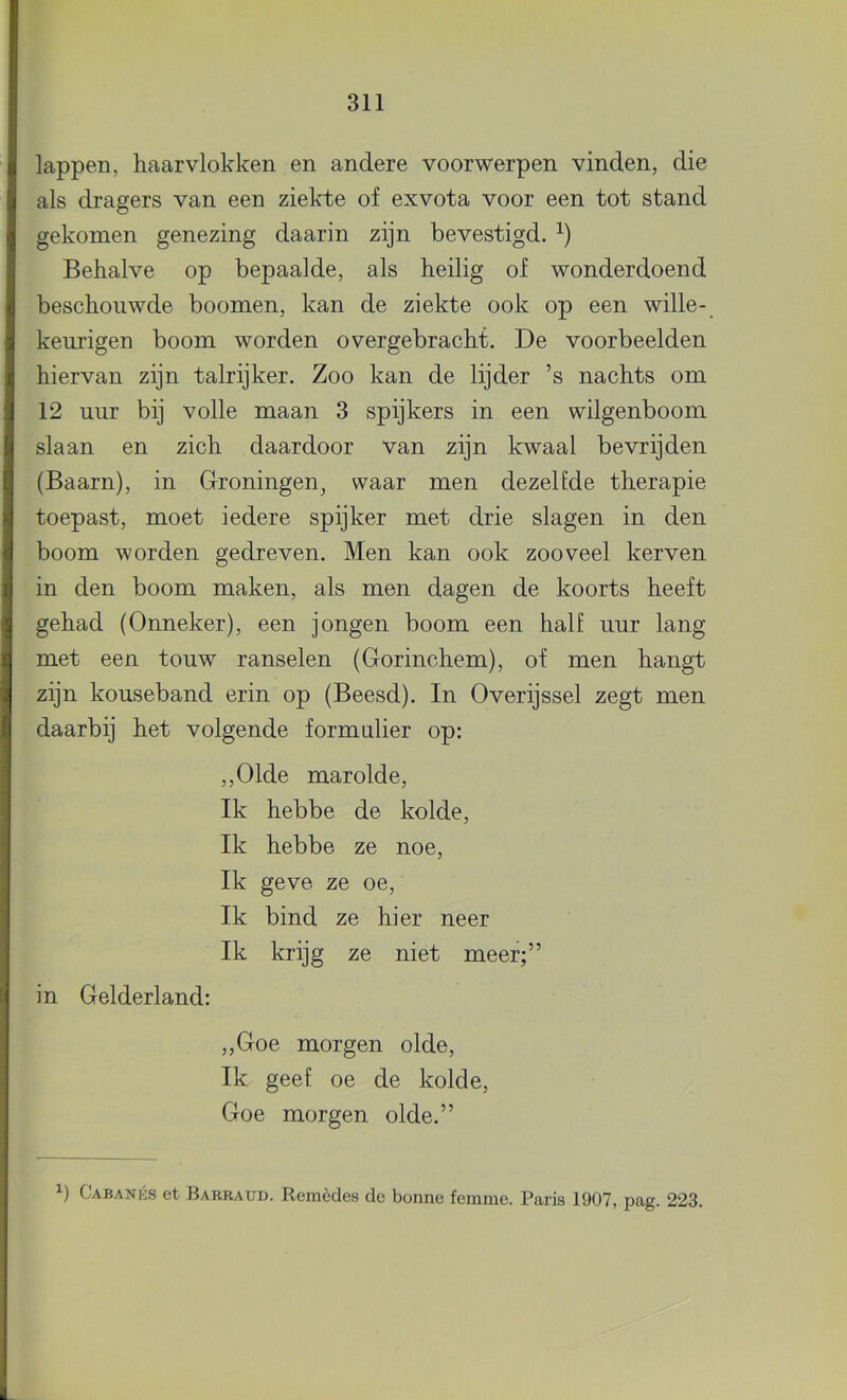 lappen, haarvlokken en andere voorwerpen vinden, die als dragers van een ziekte of exvota voor een tot stand gekomen genezing daarin zijn bevestigd. Behalve op bepaalde, als heilig of wonderdoend beschouwde boomen, kan de ziekte ook op een wille- keurigen boom worden overgebracht. De voorbeelden hiervan zijn talrijker. Zoo kan de lijder ’s nachts om 12 uur bij volle maan 3 spijkers in een wilgenboom slaan en zich daardoor van zijn kwaal bevrijden (Baarn), in Groningen, waar men dezelfde therapie toepast, moet iedere spijker met drie slagen in den boom worden gedreven. Men kan ook zooveel kerven in den boom maken, als men dagen de koorts heeft gehad (Onneker), een jongen boom een half uur lang met een touw ranselen (Gorinchem), of men hangt zijn kouseband erin op (Beesd). In Overijssel zegt men daarbij het volgende formalier op: ,,01de marolde. Ik hebbe de kolde, Ik hebbe ze noe. Ik geve ze oe. Ik bind ze hier neer Ik krijg ze niet meer;” in Gelderland: ,,Goe morgen olde. Ik geef oe de kolde, Goe morgen olde.”