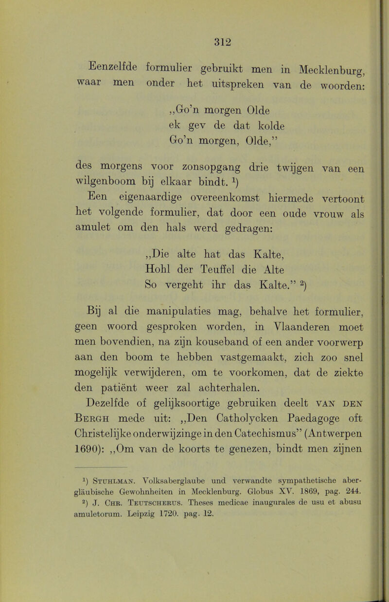 Eenzelfde formulier gebruikt men in Mecklenburg, waar men onder het uitspreken van de woorden: ,,Go’n morgen 01de ek gev de dat kolde Go’n morgen, 01de,” des morgens voor zonsopgang drie twijgen van een wilgenboom bij elkaar bindt. Een eigenaardige overeenkomst hiermede vertoont het volgende formulier, dat door een oude vrouw als amulet om den hals werd gedragen: ,,Die alte hat das Kalte, Hohl der Teulïel die Alte So vergeht ihr das Kalte.” Bij al die manipulaties mag, behalve het formulier, geen woord gesproken worden, in Vlaanderen moet men bovendien, na zijn kouseband of een ander voorwerp aan den boom te hebben vastgemaakt, zich zoo snel mogelijk verwijderen, om te voorkomen, dat de ziekte den patiënt weer zal achterhalen. Dezelfde of gelijksoortige gebruiken deelt van den Bergh mede uit: ,,Den Catholycken Paedagoge oft Christelijke onderwijzinge in den Catechismus” (Antwerpen 1690): ,,Om van de koorts te genezen, bindt men zijnen Stuhlman. Volksaberglaube und verwandte sympathetische aber- glaubische Gewohnheiten in Mecklenburg. Globus XV^. 1869, pag. 244. 2) J. Chr. Teutschertjs. Theses medicae inaugurales de usu et abusu amuletorura. Leipzig 1720. pag. 12.