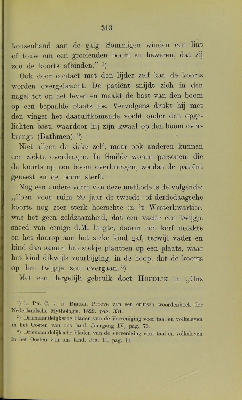 kousenband aan de galg. Sommigen winden een lint of touw om een groeienden boom en beweren, dat zij zoo de koorts afbinden.” Ook door contact met den lijder zelf kan de koorts worden overgebracht. De patiënt snijdt zich. in den nagel tot op het leven en maakt de bast van den boom op een bepaalde plaats los. Vervolgens drukt hij met den vinger het daaruitkomende vocht onder den opge- lichten bast, waardoor hij zijn kwaal op den boom over- brengt (Bathmen). Niet alleen de zieke zelf, maar ook anderen kunnen een ziekte overdragen. In Smilde wonen personen, die de koorts op een boom overbrengen, zoodat de patiënt geneest en de boom sterft. Nog een andere vorm van deze methode is de volgende: ,,Toen voor ruim 20 jaar de tweede- of derdedaagsche koorts nog zeer sterk heerschte in ’t Westerkwartier, was het geen zeldzaamheid, dat een vader een twijgje sneed van eenige d.M. lengte, daarin een kerf maakte en het daarop aan het zieke kind gaf, terwijl vader en kind dan samen het stekje plantten op een plaats, waar het kind dikwijls voorbijging, in de hoop, dat de koorts op het twijgje zou overgaan. Met een dergelijk gebruik doet Hofdijk in ,,Ons L. Ph. C. V. D. Bkrgh. Proeve van een eritiseh woordenboek der Nederlandsche Mythologie. 1829. pag. 334. Driemaandelijksche bladen van de Vereeniging voor taal en volksleven in het Oosten van ons land. Jaargang IV, pag. 73. Driemaandelijksche bladen van de Vereeniging voor taal en volksleven in het Oosten van ons land. Jrg. II, pag. 14.