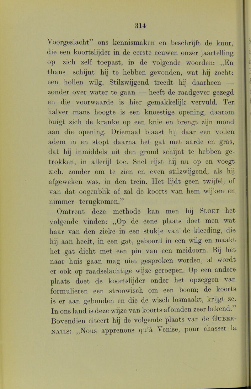 Voorgeslacht” ons kennismaken en beschrijft de kuur, die een koortslijder in de eerste eeuwen onzer jaartelling op zich zelf toepast, in de volgende woorden: ,,En thans schijnt hij te hebben gevonden, wat hij zocht: een hollen wilg. Stilzwijgend treedt hij daarheen — zonder over water te gaan — heeft de raadgever gezegd en die voorwaarde is hier gemakkelijk vervuld. Ter halver mans hoogte is een knoestige opening, daarom buigt zich de kranke op een knie en brengt zijn mond aan die opening. Driemaal blaast hij daar een vollen adem in en stopt daarna het gat met aarde en gras, dat hij inmiddels uit den grond schijnt te hebben ge- trokken, in allerijl toe. Snel rijst hij nu op en voegt zich, zonder om te zien en even stilzwijgend, als hij afgeweken was, in den trein. Het lijdt geen twijfel, of van dat oogenblik af zal de koorts van hem wijken en nimmer terugkomen.” Omtrent deze methode kan men bij Sloet het volgende vinden: ,,Op de eene plaats doet men wat haar van den zieke in een stukje van de kleeding, die hij aan heeft, in een gat, geboord in een wilg en maakt het gat dicht met een pin van een meidoorn. Bij het naar huis gaan mag niet gesproken worden, al wordt er ook op raadselachtige wijze geroepen. Op een andere plaats doet de koortslijder onder het opzeggen van formulieren een stroowisch om een boom; de koorts is er aan gebonden en die de wisch losmaakt, krijgt ze. In ons land is deze wijze van koorts af binden zeer bekend. Bovendien citeert hij de volgende plaats van de Guber- NATis: ,,Nous apprenons qu’a Venise, pour chasser la