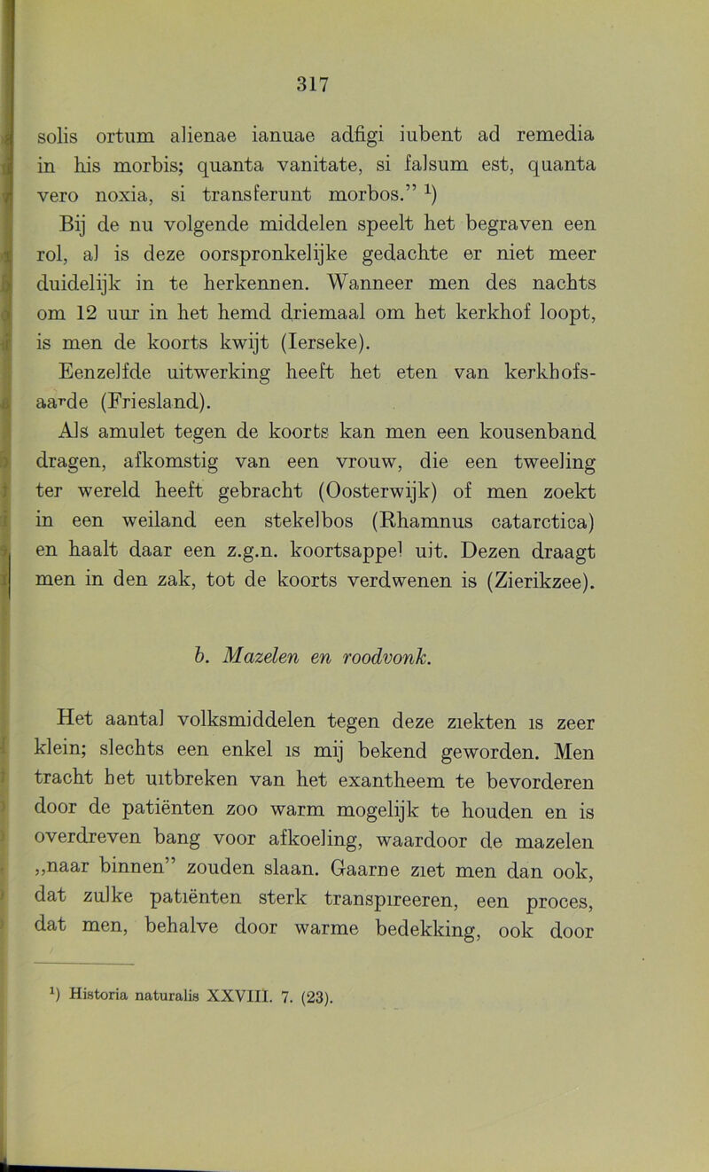 I « i 1 :.i i i ■i t I % I I t ) ) * ) > solis ortiim alienae ianuae adfigi iubent ad remedia in his morbis; quanta vanitate, si faJsum est, quanta vero noxia, si transferunt morbos.” Bij de nu volgende middelen speelt het begraven een rol, al is deze oorspronkelijke gedachte er niet meer duidelijk in te herkennen. Wanneer men des nachts om 12 uur in het hemd driemaal om het kerkhof loopt, is men de koorts kwijt (lerseke). Eenzelfde uitwerking heeft het eten van kerkhofs- aa-rde (Friesland). Als amulet tegen de koorts kan men een kousenband dragen, afkomstig van een vrouw, die een tweeling ter wereld heeft gebracht (Oosterwijk) of men zoekt in een weiland een stekelbos (Rhamnus catarctica) en haalt daar een z.g.n. koortsappel uit. Dezen draagt men in den zak, tot de koorts verdwenen is (Zierikzee). 6. Mazelen en roodvonk. Het aantal volksmiddelen tegen deze ziekten is zeer klein; slechts een enkel is mij bekend geworden. Men tracht het uitbreken van het exantheem te bevorderen door de patiënten zoo warm mogelijk te houden en is overdreven bang voor afkoeling, waardoor de mazelen ,,naar binnen” zouden slaan. Gaarne ziet men dan ook, dat zulke patiënten sterk transpireeren, een proces, dat men, behalve door warme bedekking, ook door
