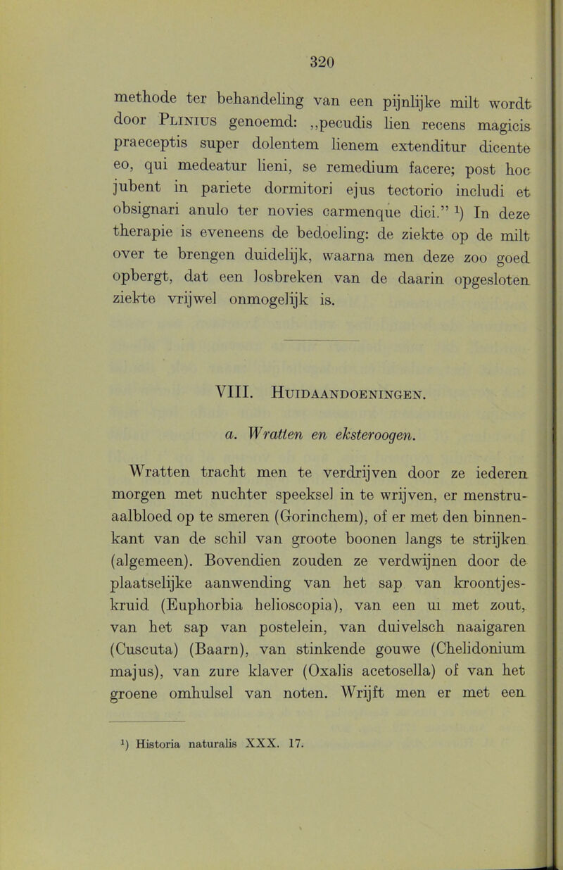 methode ter behandeling van een pijnlijke milt wordt door Plinius genoemd: „pecudis lien recens magicis praeceptis super dolentem lienem extenditur dicente eo, qui medeatur lieni, se remedium facere; post hoe jubent in pariete dormitori ejus tectorio includi et obsignari anulo ter novies carmenque dici.” i) In deze therapie is eveneens de bedoeling: de ziekte op de milt over te brengen duidelijk, waarna men deze zoo goed opbergt, dat een losbreken van de daarin opgesloten ziekte vrijwel onmogelijk is. VIII. Huidaandoeningen. a. Wratten en eksteroogen. Wratten tracht men te verdrijven door ze iederen morgen met nuchter speeksel in te wrijven, er menstru- aalbloed op te smeren (Gorinchem), of er met den binnen- kant van de schil van groote boonen langs te strijken (algemeen). Bovendien zouden ze verdwijnen door de plaatselijke aanwending van het sap van kroontjes- kruid (Euphorbia helioscopia), van een ui met zout, van het sap van postelein, van duivelsch naaigaren (Cuscuta) (Baarn), van stinkende gouwe (Chelidonium majus), van zure klaver (Oxalis acetosella) of van het groene omhulsel van noten. Wrijft men er met een Historia naturalis XXX. 17.