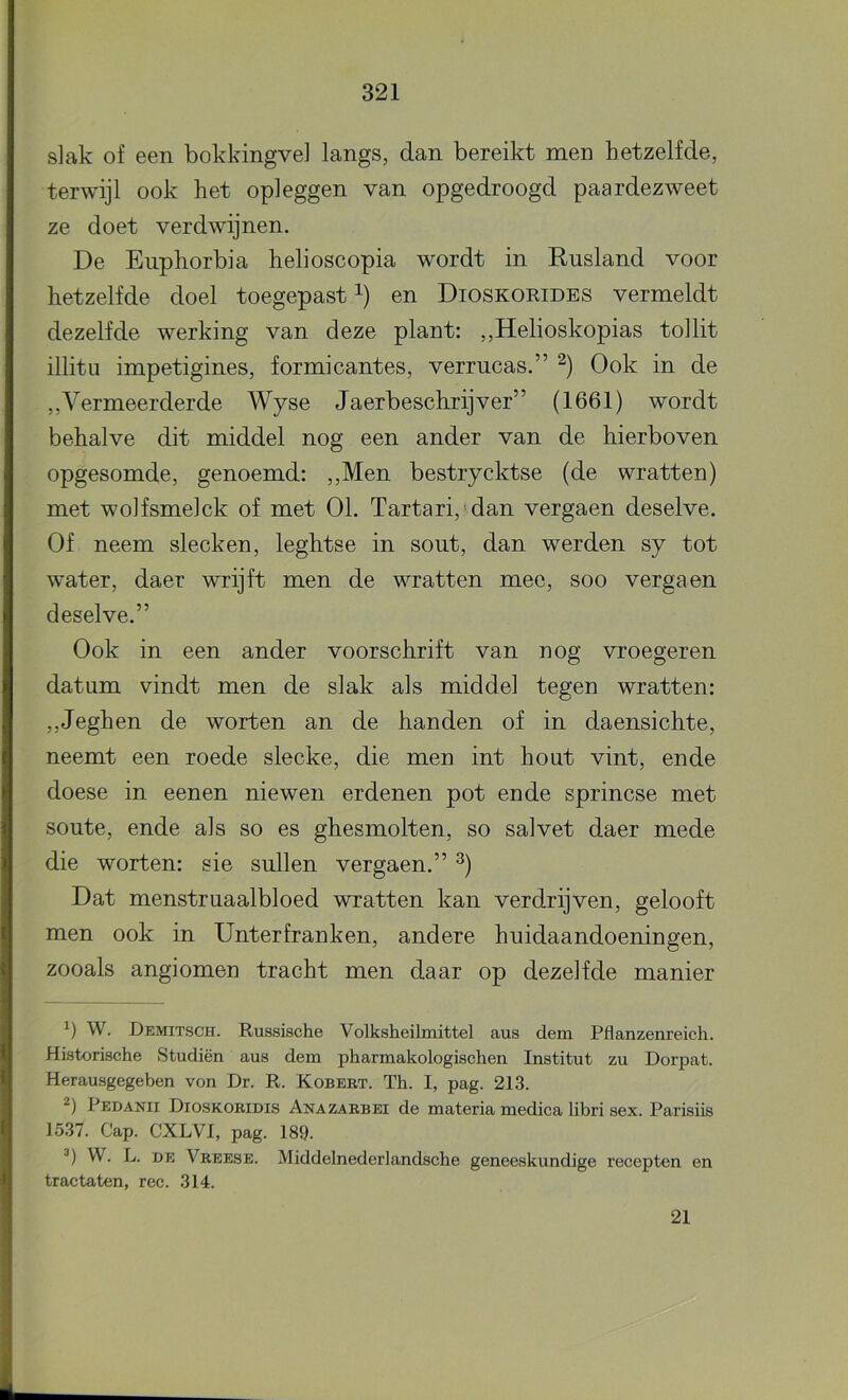 slak of een bokkingvel langs, dan bereikt men hetzelfde, terwijl ook het opleggen van opgedroogd paardezweet ze doet verdwijnen. De Euphorbia helioscopia wordt in Rusland voor hetzelfde doel toegepast en Dioskoeides vermeldt dezelfde werking van deze plant: ,,Helioskopias tollit illitu impetigines, formicantes, verrucas.” Ook in de ,, Vermeerderde Wyse Jaerbeschrijver” (1661) wordt behalve dit middel nog een ander van de hierboven opgesomde, genoemd: ,,Men bestrycktse (de wratten) met wolfsmelck of met 01. Tartari, dan vergaen deselve. Of neem slecken, leghtse in sout, dan werden sy tot water, daer wrijft men de wratten mee, soo vergaen deselve.” Ook in een ander voorschrift van nog vroegeren datum vindt men de slak als middel tegen wratten: ,,Jeghen de worten an de handen of in daensichte, neemt een roede slecke, die men int hout vint, ende doese in eenen niewen erdenen pot ende sprincse met soute, ende als so es ghesmolten, so salvet daer mede die worten: sie sullen vergaen.” ^) Dat menstruaalbloed wratten kan verdrijven, gelooft men ook in Unterfranken, andere huidaandoeningen, zooals angiomen tracht men daar op dezelfde manier W. Demitsch. Russische Volksheilmittel aus dem Pflanzenreicli. Historische Studiën aus dem pharmakologischen Institut zu Dorpat. Herausgegeben von Dr. R. Kobert. Th. I, pag. 213. Pedanii Dioskoridis Anazarbei de materia medica libri sex. Parisiis 1537. Gap. CXLVl, pag. 189. W. L. DE Vreese. Middelnederlandsche geneeskundige recepten en tractaten, ree. 314. 21