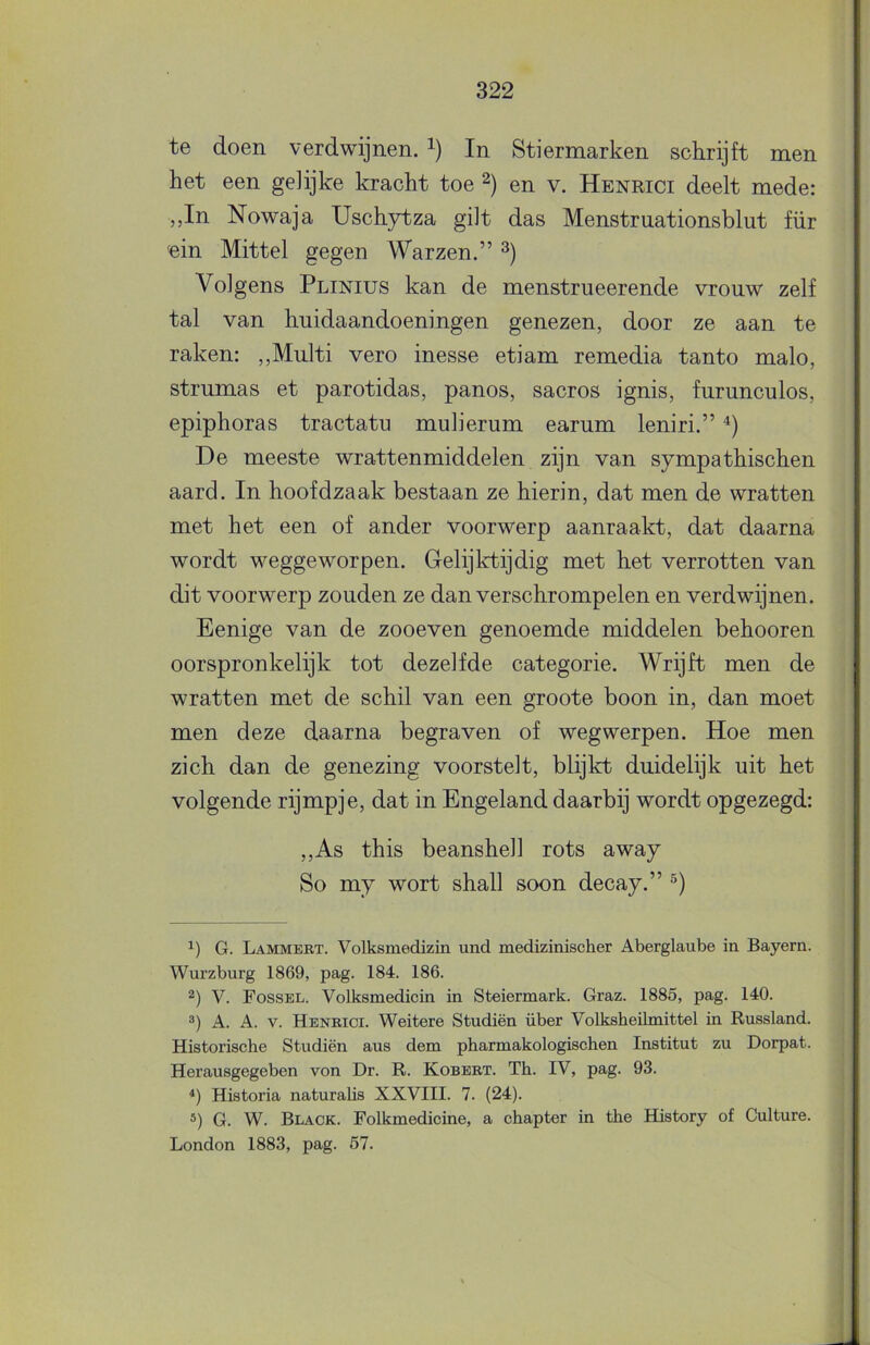 te doen verdwijnen. In Stiermarken schrijft men het een gelijke kracht toe en v. Henrici deelt mede: „In Nowaja Uschytza gilt das Menstruationsblut für ein Mittel gegen Warzen.” Volgens Plinius kan de menstrueerende vrouw zelf tal van huidaandoeningen genezen, door ze aan te raken: ,,Multi vero inesse etiam remedia tanto malo, strumas et parotidas, panos, sacros ignis, furunculos, epiphoras tractatu mulierum earum leniri.” De meeste wrattenmiddelen zijn van sympathischen aard. In hoofdzaak bestaan ze hierin, dat men de wratten met het een of ander voorwerp aanraakt, dat daarna wordt weggeworpen. Gelijktijdig met het verrotten van dit voorwerp zouden ze dan verschrompelen en verdwijnen. Eenige van de zooeven genoemde middelen behooren oorspronkelijk tot dezelfde categorie. Wrijft men de wratten met de schil van een groote boon in, dan moet men deze daarna begraven of wegwerpen. Hoe men zich dan de genezing voorstelt, blijkt duidelijk uit het volgende rijmpje, dat in Engeland daarbij wordt opgezegd: ,,As this beanshell rots away So my wort shall soon decay.” G. Lammebt. Volksmedizin und medizinischer Aberglaube in Bayern. Wurzburg 1869, pag. 184. 186. 2) V. Fossel. Volksmedicin in Steiermark. Graz. 1885, pag. 140. A. A. V. Henbici. Weitere Studiën über Volksbeilmittel in Russland. Historische Studiën aus dem pharmakologischen Institut zu Dorpat. Herausgegeben von Dr. R. Kobebt. Th. IV, pag. 93. *) Historia naturahs XXVIII. 7. *) G. W. Black. Folkmedicine, London 1883, pag. 57. (24). a chapter in the History of Culture.