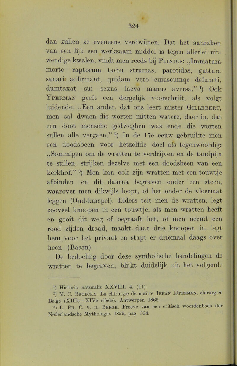 dan zullen ze eveneens verdwijnen. Dat het aanraken van een lijk een werkzaam middel is tegen allerlei uit- wendige kwalen, vindt men reeds bij Plinius: „Immatura morte raptorum tactu strumas, parotidas, guttura sanari» adfirmant, quidam vero cuiuscumqe defuncti, dumtaxat sui sexus, laeva manus aversa.” Ook Yperman geeft een dergelijk voorschrift, als volgt luidende: ,,Een ander, dat ons leert mister Gillebert, men sal dwaen die worten mitten watere, daer in, dat een doot mensche gedweghen was ende die worten sullen alle vergaen.” In de 17e eeuw gebruild:e men een doodsbeen voor hetzelfde doel als tegenwoordig: ,,Sommigen om de wratten te verdrijven en de tandpijn te stillen, strijken dezelve met een doodsbeen van een kerkhof.” Men kan ook zijn wratten met een touwtje af binden en dit daarna begraven onder een steen, waarover men dikwijls loopt, of het onder de vloermat leggen (Oud-karspel). Elders telt men de wratten, legt zooveel knoopen in een touwtje, als men wratten heeft en gooit dit weg of begraaft het, of men neemt een rood zijden draad, maakt daar drie knoopen in, legt hem voor het privaat en stapt er driemaal daags over heen (Baarn). De bedoeling door deze symbolische handelingen de wratten te begraven, blijkt duidelijk uit het volgende 1) Historia naturalis XXVIII. 4. (II). 2) M. C. Broeckx. La chirurgie de maitre Jehan IJpermaït, chirurgien Beige (XlIIe—XlVe siècle). Antwerpen 1866. ^) L. Ph. C. V. D. Bergh. Proeve van een critisch woordenboek der Nederlandsche Mythologie. 1829, pag. 334.