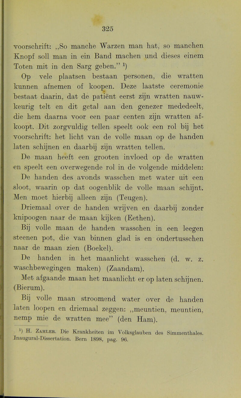 voorschrift: ,,So manche Warzen man hat, so manchen Knopf soll man in ein Band machen und dieses einem Toten mit in den Sarg geben.” Op vele plaatsen bestaan personen, die wratten kunnen afnemen of koopen. Deze laatste ceremonie 0 bestaat daarin, dat de patiënt eerst zijn wratten nauw- keurig telt en dit getal aan den genezer mededeelt, die hem daarna voor een paar centen zijn wratten af- koopt. Dit zorgvuldig tellen speelt ook een rol bij het voorschrift: het licht van de volle maan op de handen laten schijnen en daarbij zijn wratten tellen. De maan heeft een grooten invloed op de wratten en speelt een overwegende rol in de volgende middelen: De handen des avonds wasschen met water uit een sloot, waarin op dat oogenblik de volle maan schijnt. Men moet hierbij alleen zijn (Teugen). Driemaal over de handen wrijven en daarbij zonder knipoogen naar de maan kijken (Eethen). Bij volle maan de handen wasschen in een leegen steenen pot, die van binnen glad is en ondertusschen naar de maan zien (Boekel). De handen in het maanlicht wasschen (d. w. z. waschbewegingen maken) (Zaandam). Met afgaande maan het maanlicht er op laten schijnen. (Bierum). Bij volle maan stroomend water over de handen laten loopen en driemaal zeggen: „meuntien, meuntien, nemp mie de wratten mee” (den Ham). H. Zahleb. Die Krankheiten im Volksglauben des Simmenthales. Jnaugural-Dissertation. Bern 1898, pag. 96.