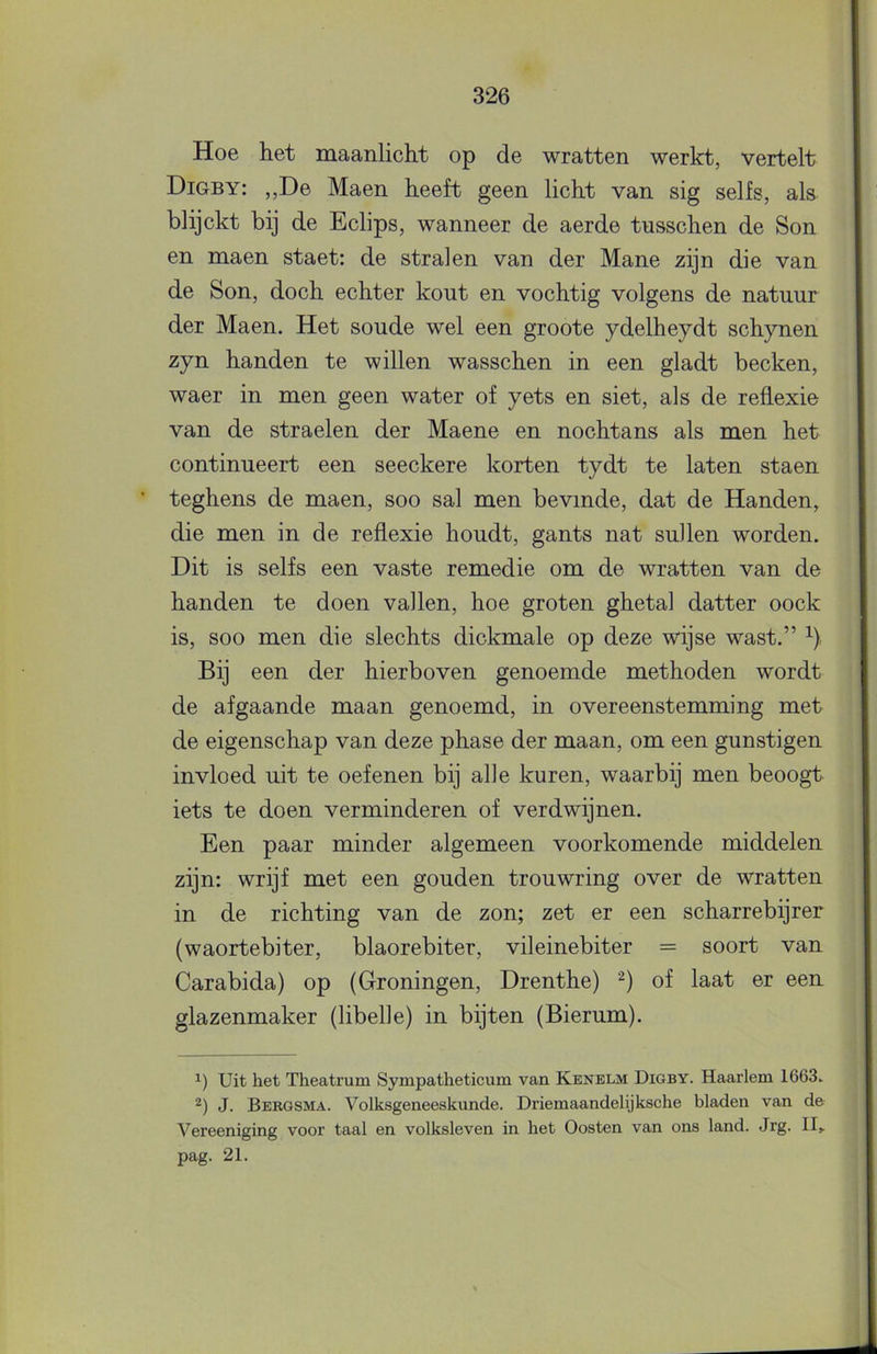 Hoe het maanlicht op de wratten werkt, vertelt Digby: ,,De Maen heeft geen licht van sig selfs, als blijckt bij de Eclips, wanneer de aerde tnsschen de Son en maen staet: de stralen van der Mane zijn die van de Son, doch echter kout en vochtig volgens de natuur der Maen. Het soude wel een groote ydelheydt schynen zyn handen te willen wasschen in een gladt becken, waer in men geen water of yets en siet, als de reflexie van de straelen der Maene en nochtans als men het continueert een seeckere korten tydt te laten staen teghens de maen, soo sal men bevinde, dat de Handen, die men in de reflexie houdt, gants nat suilen worden. Dit is selfs een vaste remedie om de wratten van de handen te doen vallen, hoe groten ghetal datter oock is, soo men die slechts dickmale op deze wijse wast.” Bij een der hierboven genoemde methoden wordt de afgaande maan genoemd, in overeenstemming met de eigenschap van deze phase der maan, om een gunstigen invloed uit te oefenen bij alle kuren, waarbij men beoogt iets te doen verminderen of verdwijnen. Een paar minder algemeen voorkomende middelen zijn: wrijf met een gouden trouwring over de wratten in de richting van de zon; zet er een scharrebijrer (waortebiter, blaorebiter, vileinebiter = soort van Carabida) op (Groningen, Drenthe) of laat er een glazenmaker (libelle) in bijten (Bierum). Uit het Theatrum Sympatheticum van Kenelm Digby. Haarlem 1663. J. Bebgsma. Volksgeneeskunde. Driemaandelijksche bladen van de Vereeniging voor taal en volksleven in het Oosten van ons land. Jrg. II» pag. 21.