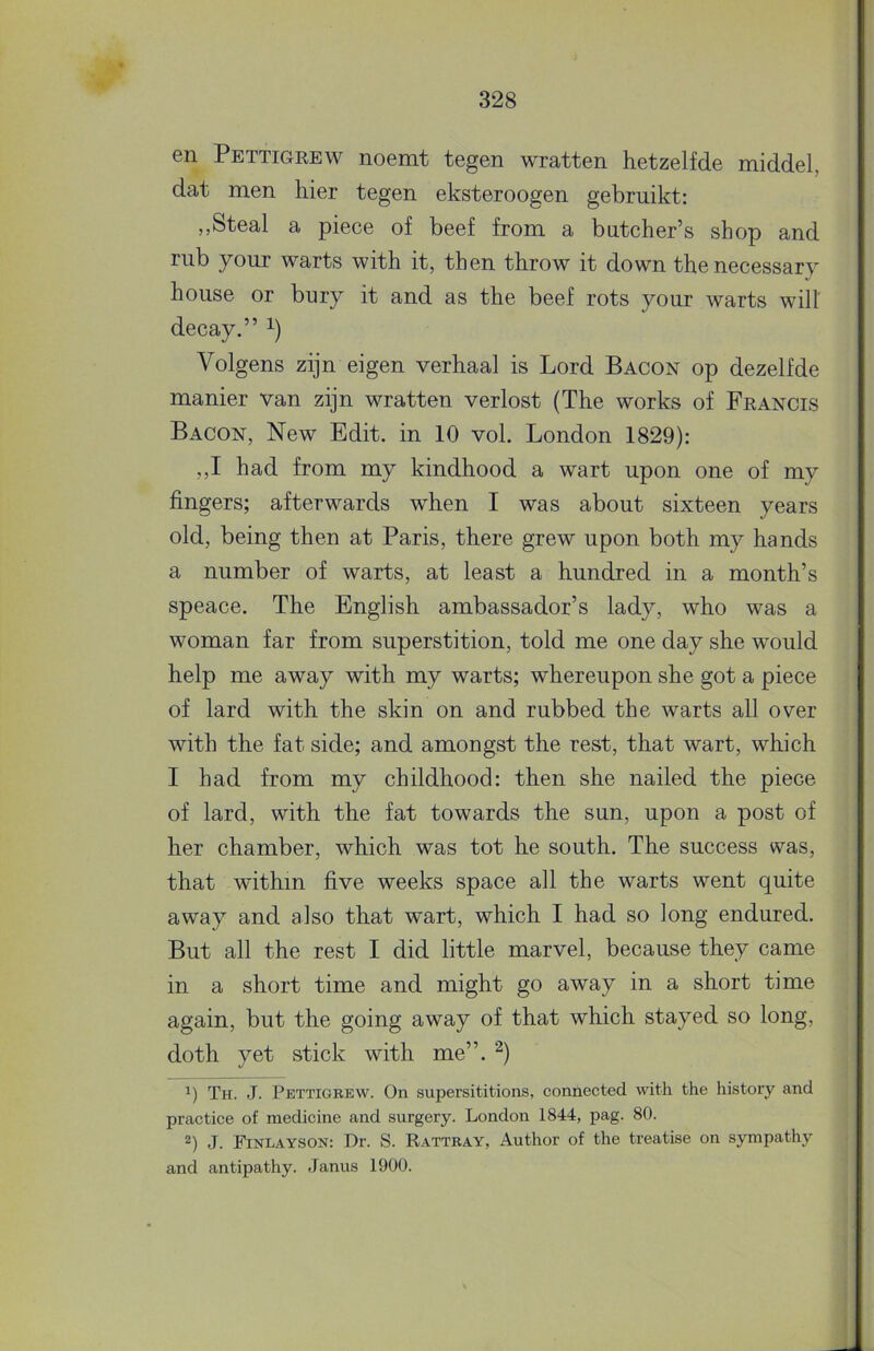 en Pettigrew noemt tegen wratten hetzelfde middel, dat men hier tegen eksteroogen gebruikt: ,,Steal a piece of beef from a butcher’s shop and riib your warts with it, then throw it down thenecessary house or bury it and as the beef rots your warts will decay.” Volgens zijn eigen verhaal is Lord Bacon op dezelfde manier van zijn wratten verlost (The works of Francis Bacon, New Edit. in 10 vol. Bondon 1829): ,,I had from my kindhood a wart upon one of my fingers; afterwards when I was about sixteen years old, being then at Paris, there grew upon both my hands a number of warts, at least a hundred in a month’s speace. The Engiish ambassador’s lady, who was a woman far from superstition, told me one day she would help me away with my warts; whereupon she got a piece of lard with the skin on and rubbed the warts all over with the fat side; and amongst the rest, that wart, which I had from my childhood: then she nailed the piece of lard, with the fat towards the sun, upon a post of her chamber, which was tot he south. The success was, that withm five weeks space all the warts went quite away and also that wart, which I had so long endured. But all the rest I did little marvel, because they came in a short time and might go away in a short time again, but the going away of that which stayed so long, doth yet stick with me”. Th. J. Pettigrew. On supersititions, connected with the history and practice of medicine and surgery. London 1844, pag. 80. J. Finlayson: Dr. S. Rattray, Author of the treatise on sympathy and antipathy. Janus 1900.